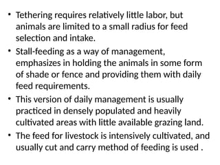 • Tethering requires relatively little labor, but
animals are limited to a small radius for feed
selection and intake.
• Stall-feeding as a way of management,
emphasizes in holding the animals in some form
of shade or fence and providing them with daily
feed requirements.
• This version of daily management is usually
practiced in densely populated and heavily
cultivated areas with little available grazing land.
• The feed for livestock is intensively cultivated, and
usually cut and carry method of feeding is used .
 