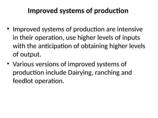 Improved systems of production
• Improved systems of production are intensive
in their operation, use higher levels of inputs
with the anticipation of obtaining higher levels
of output.
• Various versions of improved systems of
production include Dairying, ranching and
feedlot operation.
 