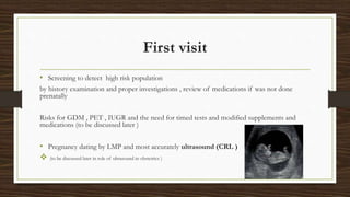 First visit
• Screening to detect high risk population
by history examination and proper investigations , review of medications if was not done
prenatally
Risks for GDM , PET , IUGR and the need for timed tests and modified supplements and
medications (to be discussed later )
• Pregnancy dating by LMP and most accurately ultrasound (CRL )
 (to be discussed later in role of ultrasound in obstetrics )
 