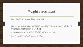 Weight assessment
• BMI should be measured in the first visit
• For normal weight women (BMI 18.5–24.9 kg/m2) the recommended total
weight gain in pregnancy is 11–16 kg
• for overweight women (BMI 25–29.9 kg/m2) 7–11 kg
• for obese (≥30 kg/m2) women 5–9 kg
 