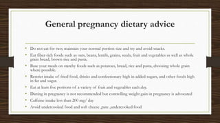 General pregnancy dietary advice
• Do not eat for two; maintain your normal portion size and try and avoid snacks.
• Eat fiber-rich foods such as oats, beans, lentils, grains, seeds, fruit and vegetables as well as whole
grain bread, brown rice and pasta.
• Base your meals on starchy foods such as potatoes, bread, rice and pasta, choosing whole grain
where possible.
• Restrict intake of fried food, drinks and confectionary high in added sugars, and other foods high
in fat and sugar.
• Eat at least five portions of a variety of fruit and vegetables each day.
• Dieting in pregnancy is not recommended but controlling weight gain in pregnancy is advocated
• Caffeine intake less than 200 mg/ day
• Avoid undercooked food and soft cheese ,pate ,undercooked food
 