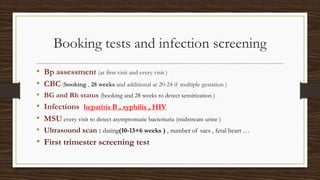Booking tests and infection screening
• Bp assessment (at first visit and every visit )
• CBC (booking , 28 weeks and additional at 20-24 if multiple gestation )
• BG and Rh status (booking and 28 weeks to detect sensitization )
• Infections hepatitis B , syphilis , HIV
• MSU every visit to detect asymptomatic bacteriuria (midstream urine )
• Ultrasound scan : dating(10-13+6 weeks ) , number of sacs , fetal heart …
• First trimester screening test
 