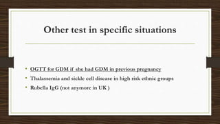 Other test in specific situations
• OGTT for GDM if she had GDM in previous pregnancy
• Thalassemia and sickle cell disease in high risk ethnic groups
• Rubella IgG (not anymore in UK )
 