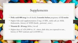 Supplements
• Folic acid 400 mcg for all ideally 3 months before pregnancy till 12 weeks
• Higher folic acid supplementation (5 mg ) if DM , sickle cell ,on AED,
thalassemia , history of NTD (family , personal , sons )
• Vitamin D : 10 mcg (400iu ) for all
• Higher dose of it D (1000 iu ) if : obese ,dark skin, not exposed to sun ,
history of PET (calcium and vit D 800 iu )
 