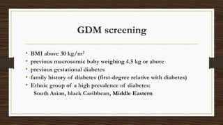 GDM screening
• BMI above 30 kg/m2
• previous macrosomic baby weighing 4.5 kg or above
• previous gestational diabetes
• family history of diabetes (first-degree relative with diabetes)
• Ethnic group of a high prevalence of diabetes:
South Asian, black Caribbean, Middle Eastern
 