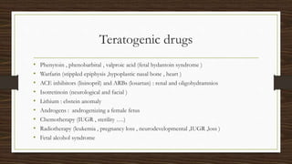 Teratogenic drugs
• Phenytoin , phenobarbital , valproic acid (fetal hydantoin syndrome )
• Warfarin (stippled epiphysis ,hypoplastic nasal bone , heart )
• ACE inhibitors (lisinopril) and ARBs (losartan) : renal and oligohydramnios
• Isotretinoin (neurological and facial )
• Lithium : ebstein anomaly
• Androgens : androgenizing a female fetus
• Chemotherapy (IUGR , sterility ….)
• Radiotherapy (leukemia , pregnancy loss , neurodevelopmental ,IUGR ,loss )
• Fetal alcohol syndrome
 