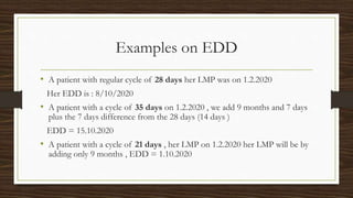 Examples on EDD
• A patient with regular cycle of 28 days her LMP was on 1.2.2020
Her EDD is : 8/10/2020
• A patient with a cycle of 35 days on 1.2.2020 , we add 9 months and 7 days
plus the 7 days difference from the 28 days (14 days )
EDD = 15.10.2020
• A patient with a cycle of 21 days , her LMP on 1.2.2020 her LMP will be by
adding only 9 months , EDD = 1.10.2020
 