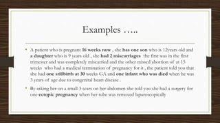 Examples …..
• A patient who is pregnant 16 weeks now , she has one son who is 12years old and
a daughter who is 9 years old , she had 2 miscarriages the first was in the first
trimester and was completely miscarried and the other missed abortion of at 15
weeks who had a medical termination of pregnancy for it , the patient told you that
she had one stillbirth at 30 weeks GA and one infant who was died when he was
3 years of age due to congenital heart disease .
• By asking her on a small 3 scars on her abdomen she told you she had a surgery for
one ectopic pregnancy when her tube was removed laparoscopically
 