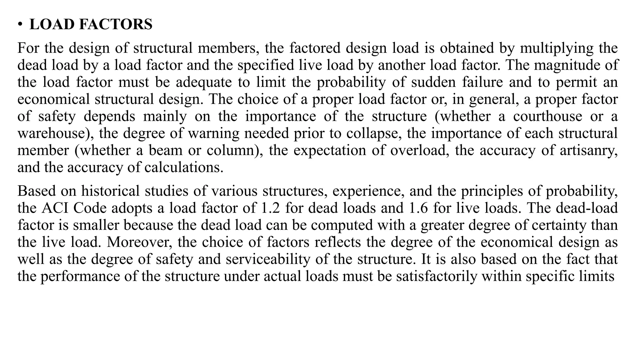 • LOAD FACTORS
For the design of structural members, the factored design load is obtained by multiplying the
dead load by a load factor and the specified live load by another load factor. The magnitude of
the load factor must be adequate to limit the probability of sudden failure and to permit an
economical structural design. The choice of a proper load factor or, in general, a proper factor
of safety depends mainly on the importance of the structure (whether a courthouse or a
warehouse), the degree of warning needed prior to collapse, the importance of each structural
member (whether a beam or column), the expectation of overload, the accuracy of artisanry,
and the accuracy of calculations.
Based on historical studies of various structures, experience, and the principles of probability,
the ACI Code adopts a load factor of 1.2 for dead loads and 1.6 for live loads. The dead-load
factor is smaller because the dead load can be computed with a greater degree of certainty than
the live load. Moreover, the choice of factors reflects the degree of the economical design as
well as the degree of safety and serviceability of the structure. It is also based on the fact that
the performance of the structure under actual loads must be satisfactorily within specific limits
 