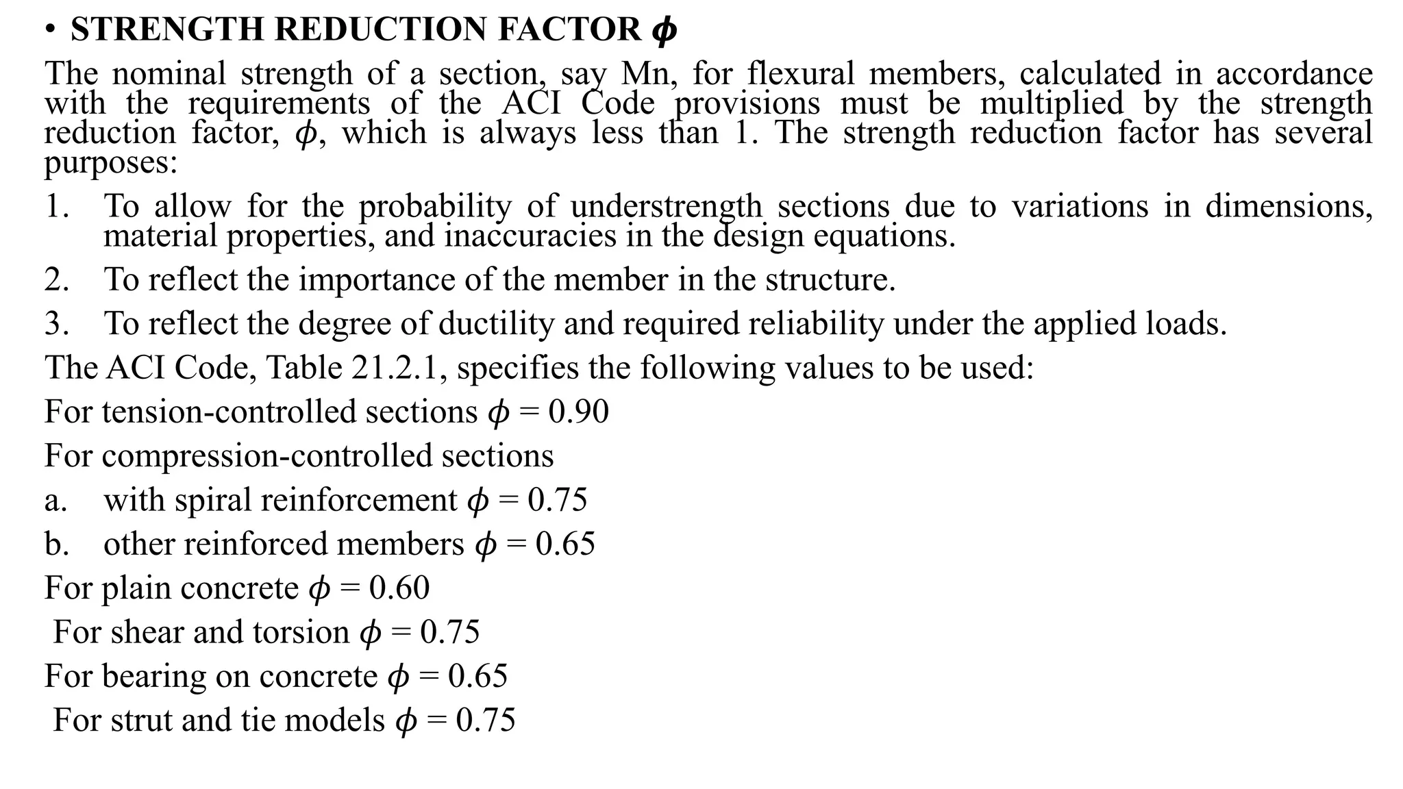 • STRENGTH REDUCTION FACTOR 𝝓
The nominal strength of a section, say Mn, for flexural members, calculated in accordance
with the requirements of the ACI Code provisions must be multiplied by the strength
reduction factor, 𝜙, which is always less than 1. The strength reduction factor has several
purposes:
1. To allow for the probability of understrength sections due to variations in dimensions,
material properties, and inaccuracies in the design equations.
2. To reflect the importance of the member in the structure.
3. To reflect the degree of ductility and required reliability under the applied loads.
The ACI Code, Table 21.2.1, specifies the following values to be used:
For tension-controlled sections 𝜙 = 0.90
For compression-controlled sections
a. with spiral reinforcement 𝜙 = 0.75
b. other reinforced members 𝜙 = 0.65
For plain concrete 𝜙 = 0.60
For shear and torsion 𝜙 = 0.75
For bearing on concrete 𝜙 = 0.65
For strut and tie models 𝜙 = 0.75
 