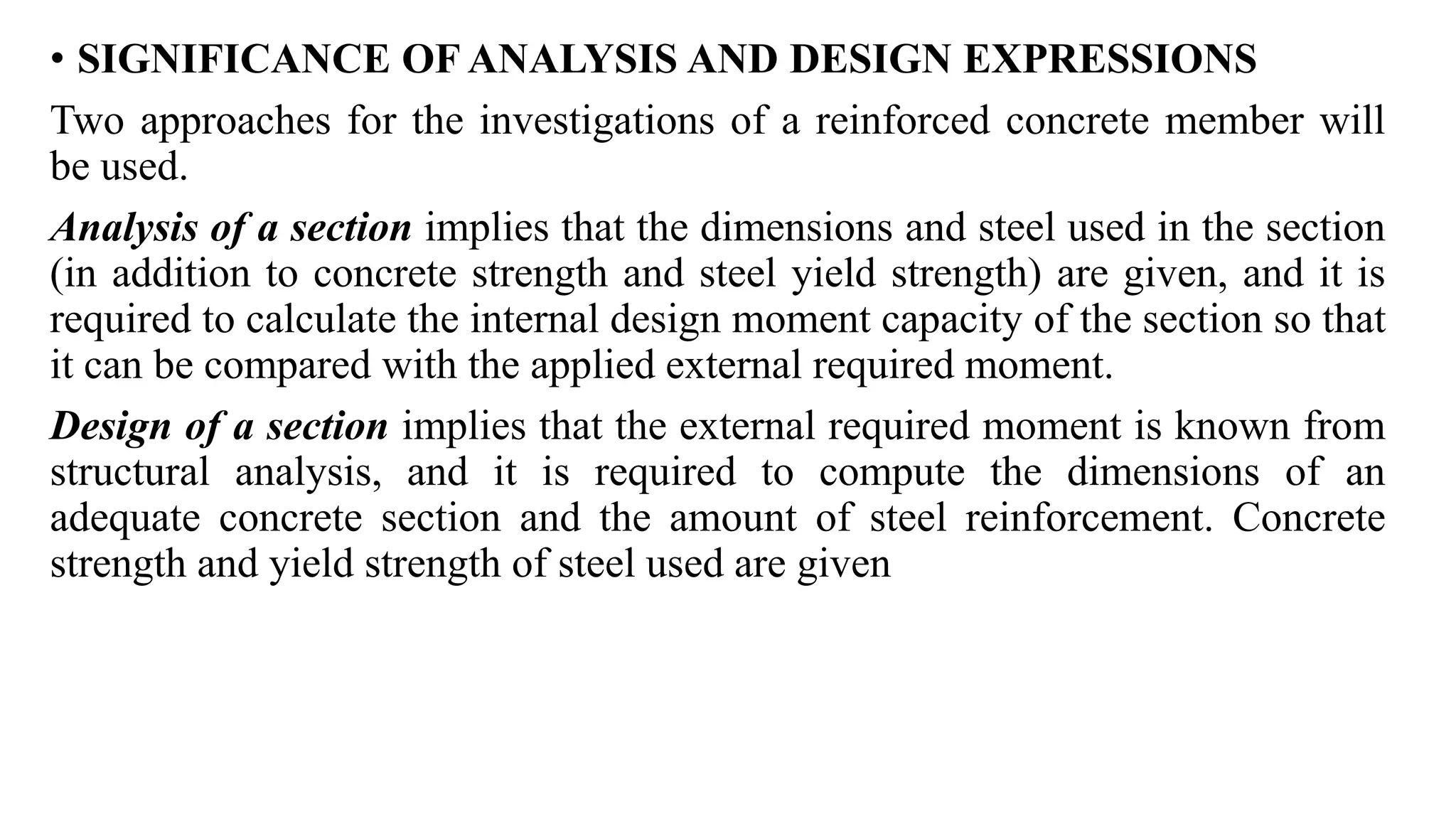 • SIGNIFICANCE OF ANALYSIS AND DESIGN EXPRESSIONS
Two approaches for the investigations of a reinforced concrete member will
be used.
Analysis of a section implies that the dimensions and steel used in the section
(in addition to concrete strength and steel yield strength) are given, and it is
required to calculate the internal design moment capacity of the section so that
it can be compared with the applied external required moment.
Design of a section implies that the external required moment is known from
structural analysis, and it is required to compute the dimensions of an
adequate concrete section and the amount of steel reinforcement. Concrete
strength and yield strength of steel used are given
 