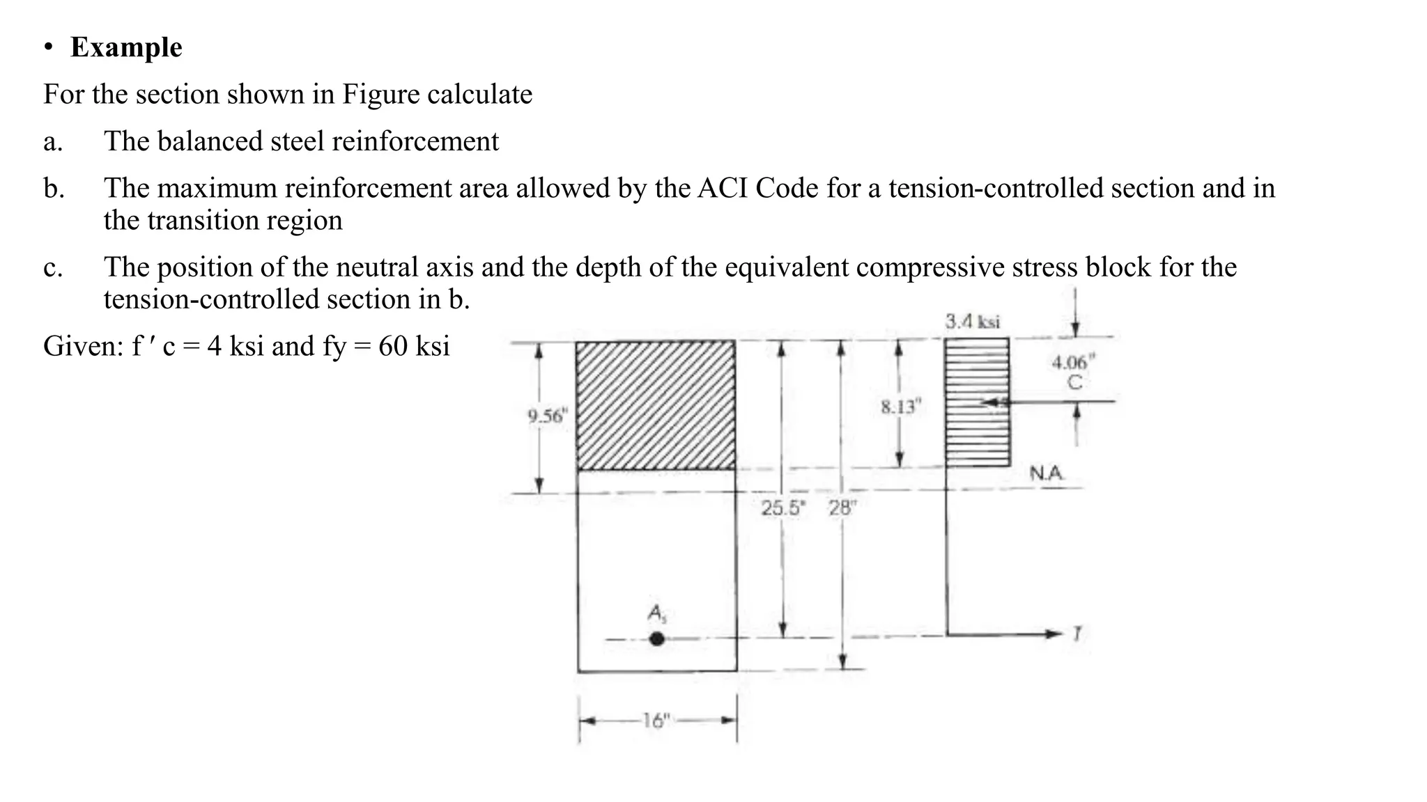 • Example
For the section shown in Figure calculate
a. The balanced steel reinforcement
b. The maximum reinforcement area allowed by the ACI Code for a tension-controlled section and in
the transition region
c. The position of the neutral axis and the depth of the equivalent compressive stress block for the
tension-controlled section in b.
Given: f ′ c = 4 ksi and fy = 60 ksi
 