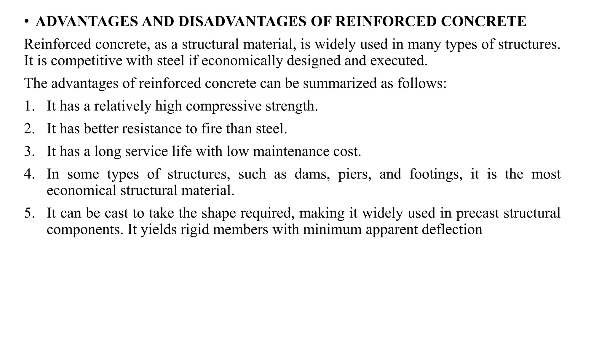 • ADVANTAGES AND DISADVANTAGES OF REINFORCED CONCRETE
Reinforced concrete, as a structural material, is widely used in many types of structures.
It is competitive with steel if economically designed and executed.
The advantages of reinforced concrete can be summarized as follows:
1. It has a relatively high compressive strength.
2. It has better resistance to fire than steel.
3. It has a long service life with low maintenance cost.
4. In some types of structures, such as dams, piers, and footings, it is the most
economical structural material.
5. It can be cast to take the shape required, making it widely used in precast structural
components. It yields rigid members with minimum apparent deflection
 
