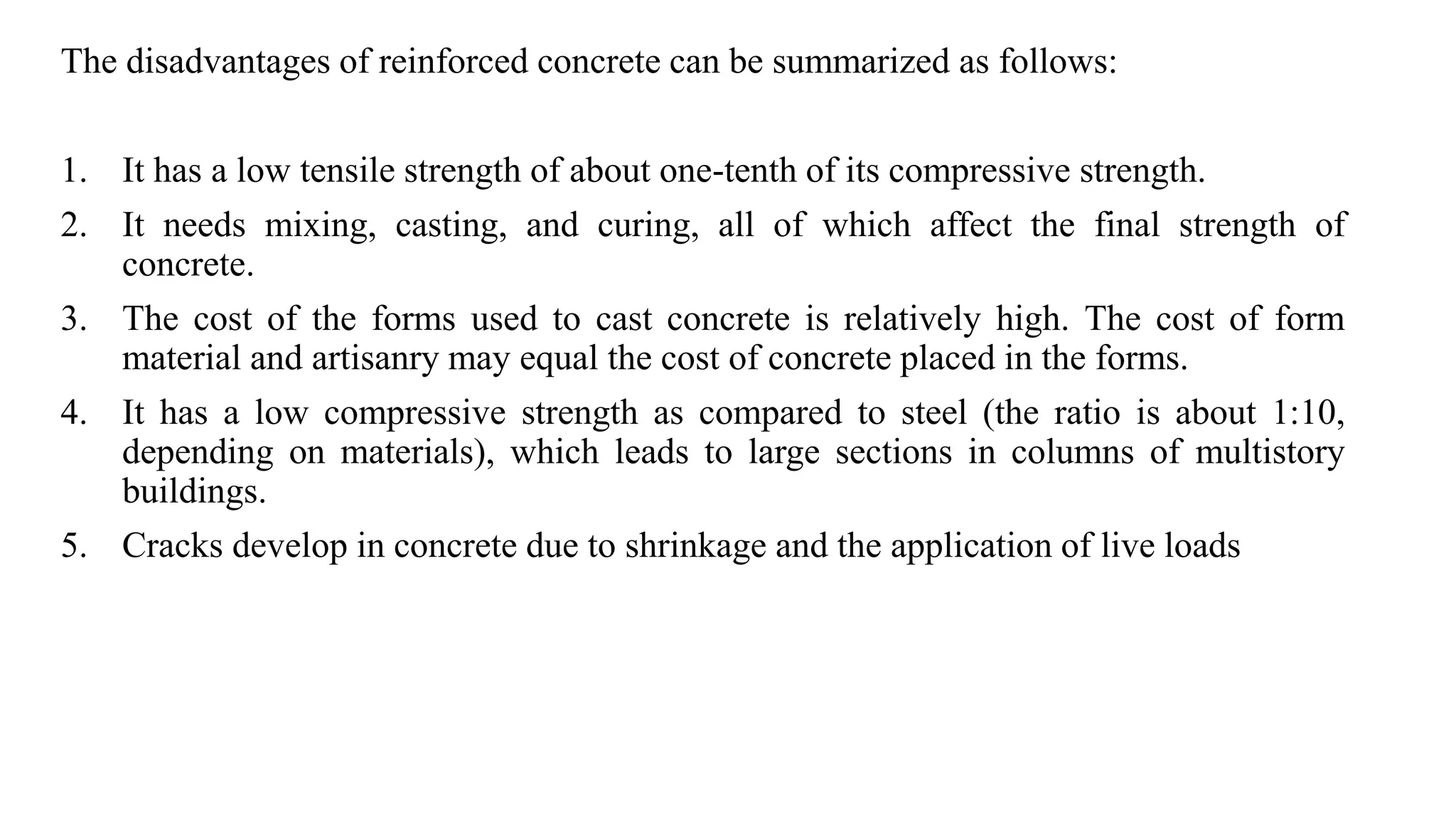 The disadvantages of reinforced concrete can be summarized as follows:
1. It has a low tensile strength of about one-tenth of its compressive strength.
2. It needs mixing, casting, and curing, all of which affect the final strength of
concrete.
3. The cost of the forms used to cast concrete is relatively high. The cost of form
material and artisanry may equal the cost of concrete placed in the forms.
4. It has a low compressive strength as compared to steel (the ratio is about 1:10,
depending on materials), which leads to large sections in columns of multistory
buildings.
5. Cracks develop in concrete due to shrinkage and the application of live loads
 
