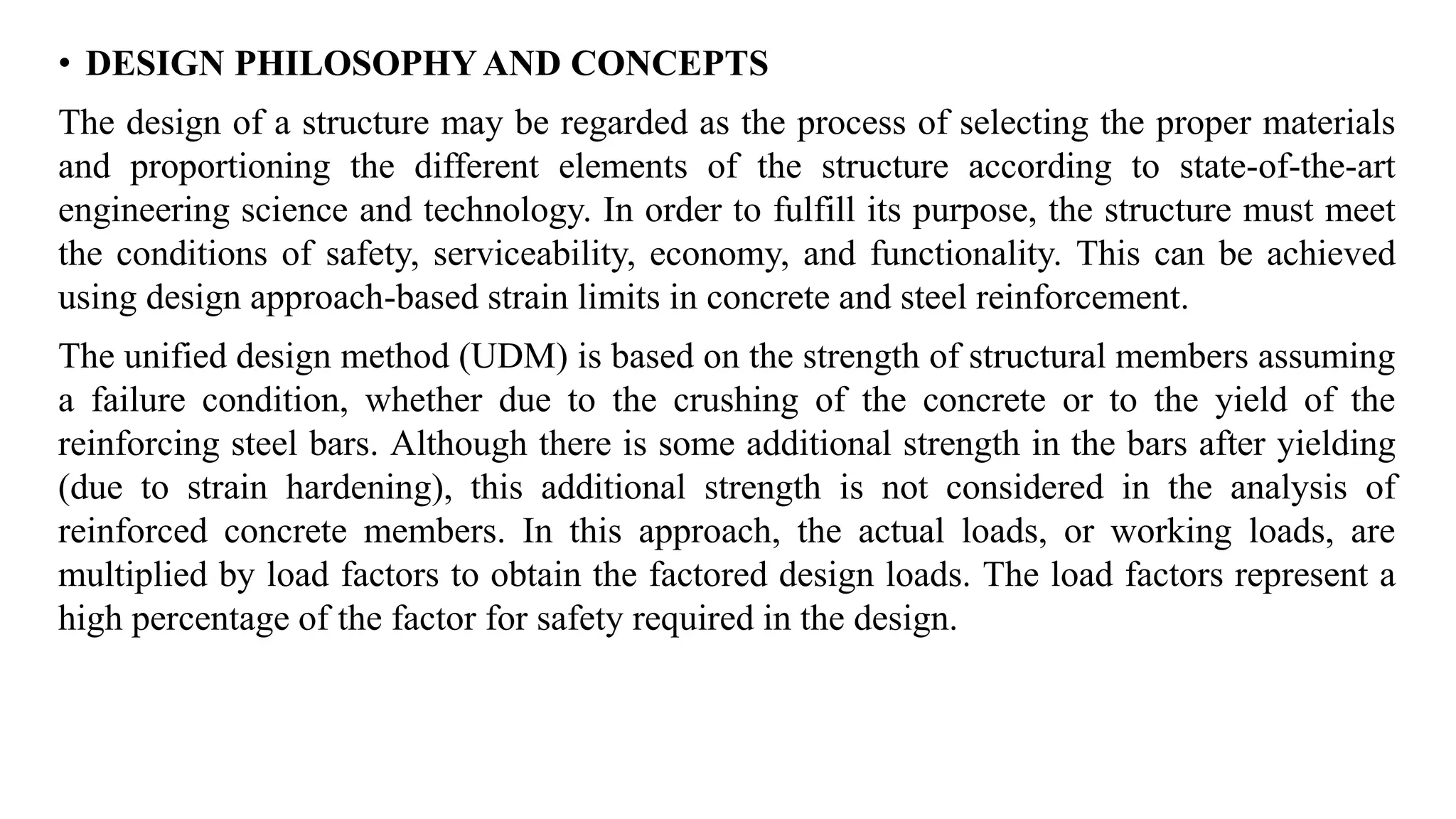 • DESIGN PHILOSOPHY AND CONCEPTS
The design of a structure may be regarded as the process of selecting the proper materials
and proportioning the different elements of the structure according to state-of-the-art
engineering science and technology. In order to fulfill its purpose, the structure must meet
the conditions of safety, serviceability, economy, and functionality. This can be achieved
using design approach-based strain limits in concrete and steel reinforcement.
The unified design method (UDM) is based on the strength of structural members assuming
a failure condition, whether due to the crushing of the concrete or to the yield of the
reinforcing steel bars. Although there is some additional strength in the bars after yielding
(due to strain hardening), this additional strength is not considered in the analysis of
reinforced concrete members. In this approach, the actual loads, or working loads, are
multiplied by load factors to obtain the factored design loads. The load factors represent a
high percentage of the factor for safety required in the design.
 