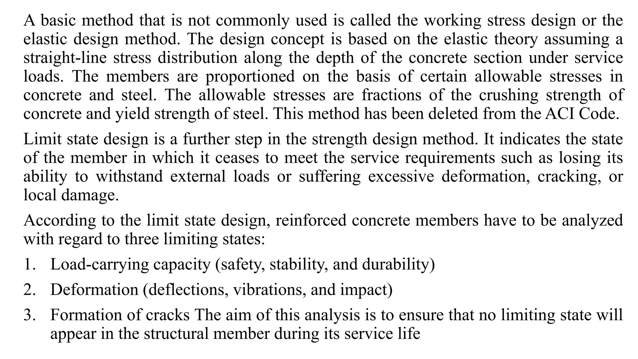 A basic method that is not commonly used is called the working stress design or the
elastic design method. The design concept is based on the elastic theory assuming a
straight-line stress distribution along the depth of the concrete section under service
loads. The members are proportioned on the basis of certain allowable stresses in
concrete and steel. The allowable stresses are fractions of the crushing strength of
concrete and yield strength of steel. This method has been deleted from the ACI Code.
Limit state design is a further step in the strength design method. It indicates the state
of the member in which it ceases to meet the service requirements such as losing its
ability to withstand external loads or suffering excessive deformation, cracking, or
local damage.
According to the limit state design, reinforced concrete members have to be analyzed
with regard to three limiting states:
1. Load-carrying capacity (safety, stability, and durability)
2. Deformation (deflections, vibrations, and impact)
3. Formation of cracks The aim of this analysis is to ensure that no limiting state will
appear in the structural member during its service life
 