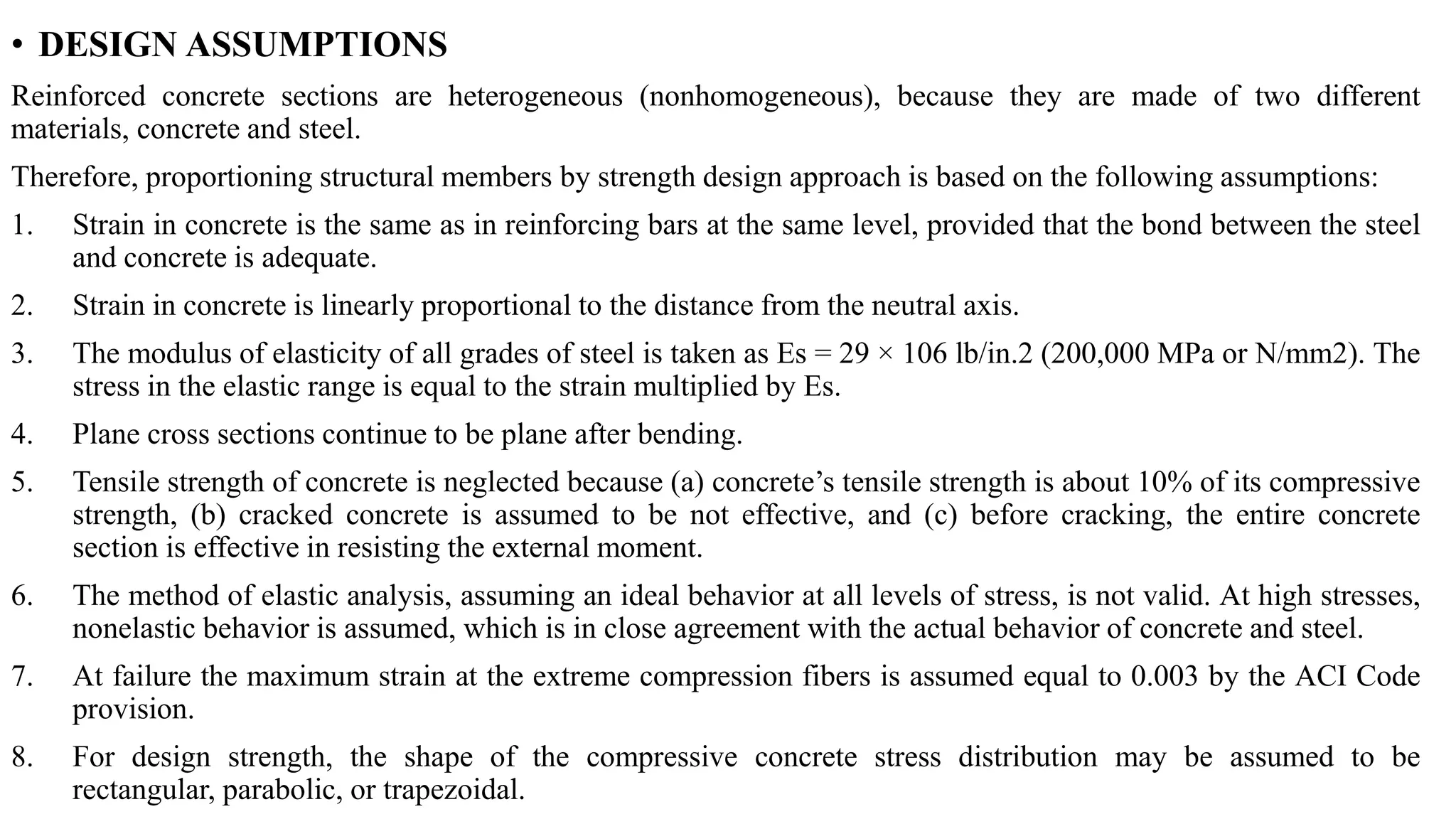 • DESIGN ASSUMPTIONS
Reinforced concrete sections are heterogeneous (nonhomogeneous), because they are made of two different
materials, concrete and steel.
Therefore, proportioning structural members by strength design approach is based on the following assumptions:
1. Strain in concrete is the same as in reinforcing bars at the same level, provided that the bond between the steel
and concrete is adequate.
2. Strain in concrete is linearly proportional to the distance from the neutral axis.
3. The modulus of elasticity of all grades of steel is taken as Es = 29 × 106 lb/in.2 (200,000 MPa or N/mm2). The
stress in the elastic range is equal to the strain multiplied by Es.
4. Plane cross sections continue to be plane after bending.
5. Tensile strength of concrete is neglected because (a) concrete’s tensile strength is about 10% of its compressive
strength, (b) cracked concrete is assumed to be not effective, and (c) before cracking, the entire concrete
section is effective in resisting the external moment.
6. The method of elastic analysis, assuming an ideal behavior at all levels of stress, is not valid. At high stresses,
nonelastic behavior is assumed, which is in close agreement with the actual behavior of concrete and steel.
7. At failure the maximum strain at the extreme compression fibers is assumed equal to 0.003 by the ACI Code
provision.
8. For design strength, the shape of the compressive concrete stress distribution may be assumed to be
rectangular, parabolic, or trapezoidal.
 