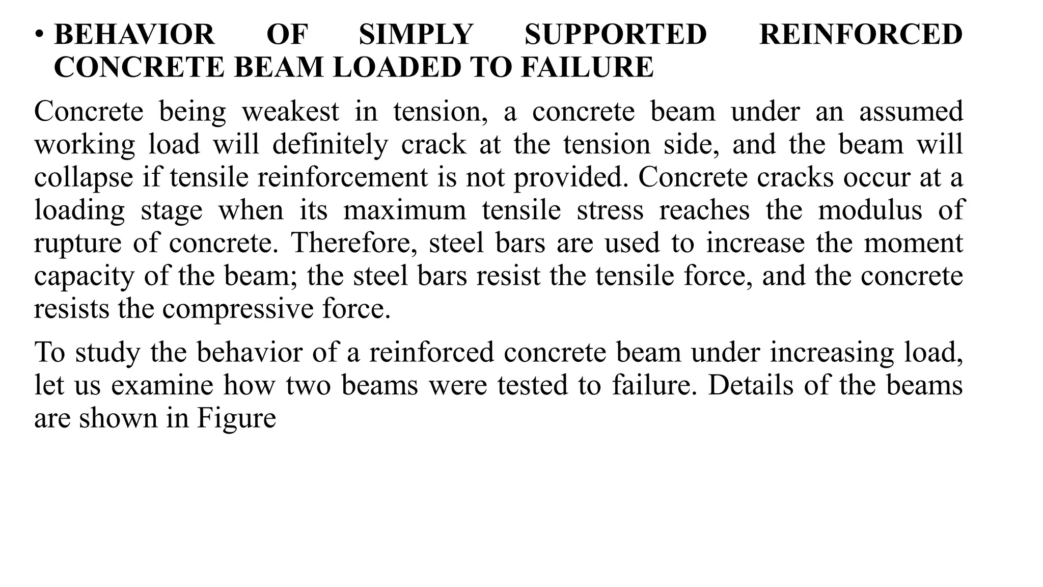 • BEHAVIOR OF SIMPLY SUPPORTED REINFORCED
CONCRETE BEAM LOADED TO FAILURE
Concrete being weakest in tension, a concrete beam under an assumed
working load will definitely crack at the tension side, and the beam will
collapse if tensile reinforcement is not provided. Concrete cracks occur at a
loading stage when its maximum tensile stress reaches the modulus of
rupture of concrete. Therefore, steel bars are used to increase the moment
capacity of the beam; the steel bars resist the tensile force, and the concrete
resists the compressive force.
To study the behavior of a reinforced concrete beam under increasing load,
let us examine how two beams were tested to failure. Details of the beams
are shown in Figure
 