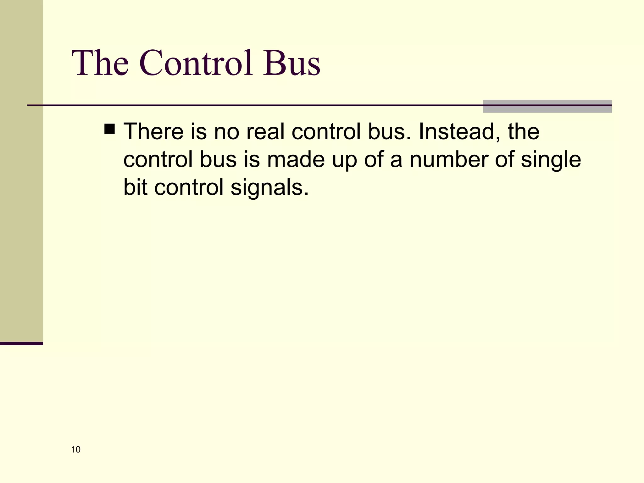 10
The Control Bus
 There is no real control bus. Instead, the
control bus is made up of a number of single
bit control signals.
 