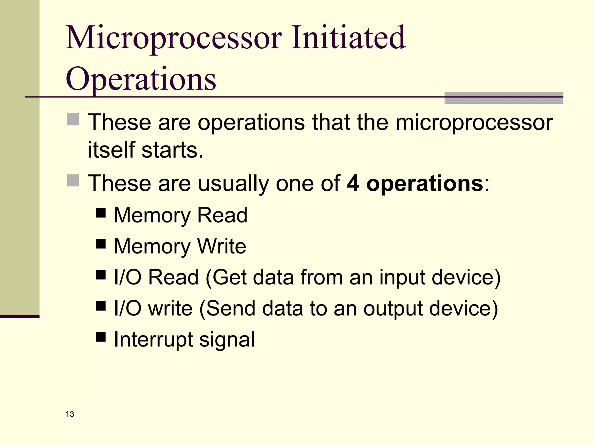 13
Microprocessor Initiated
Operations
 These are operations that the microprocessor
itself starts.
 These are usually one of 4 operations:
 Memory Read
 Memory Write
 I/O Read (Get data from an input device)
 I/O write (Send data to an output device)
 Interrupt signal
 