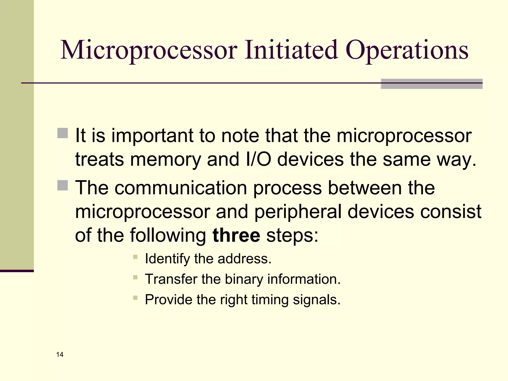 14
Microprocessor Initiated Operations
 It is important to note that the microprocessor
treats memory and I/O devices the same way.
 The communication process between the
microprocessor and peripheral devices consist
of the following three steps:
 Identify the address.
 Transfer the binary information.
 Provide the right timing signals.
 
