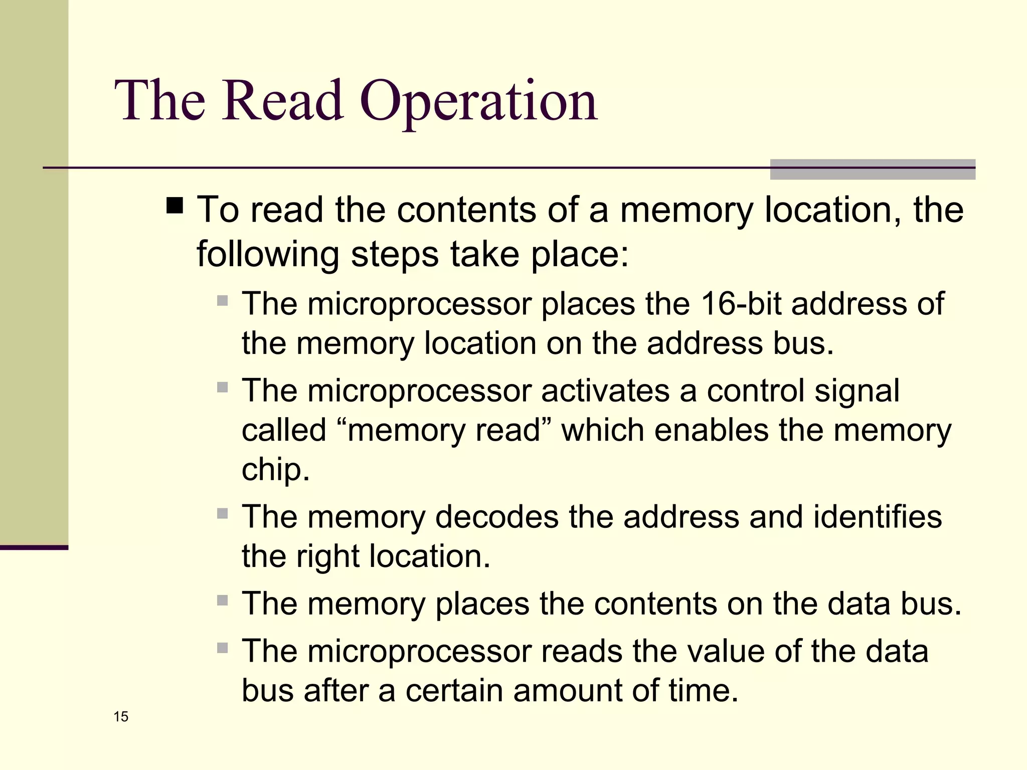 15
The Read Operation
 To read the contents of a memory location, the
following steps take place:
 The microprocessor places the 16-bit address of
the memory location on the address bus.
 The microprocessor activates a control signal
called “memory read” which enables the memory
chip.
 The memory decodes the address and identifies
the right location.
 The memory places the contents on the data bus.
 The microprocessor reads the value of the data
bus after a certain amount of time.
 