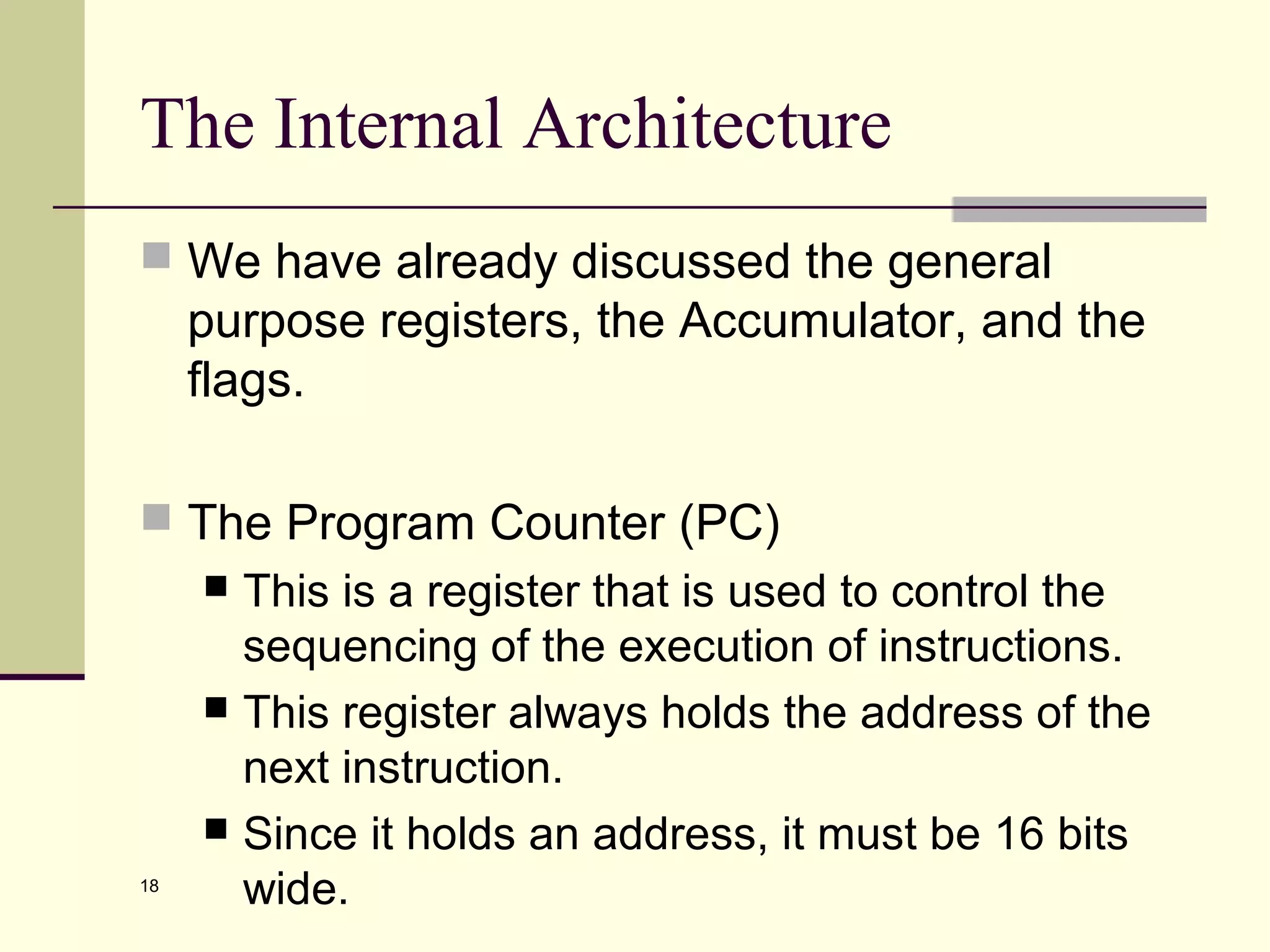 18
The Internal Architecture
 We have already discussed the general
purpose registers, the Accumulator, and the
flags.
 The Program Counter (PC)
 This is a register that is used to control the
sequencing of the execution of instructions.
 This register always holds the address of the
next instruction.
 Since it holds an address, it must be 16 bits
wide.
 