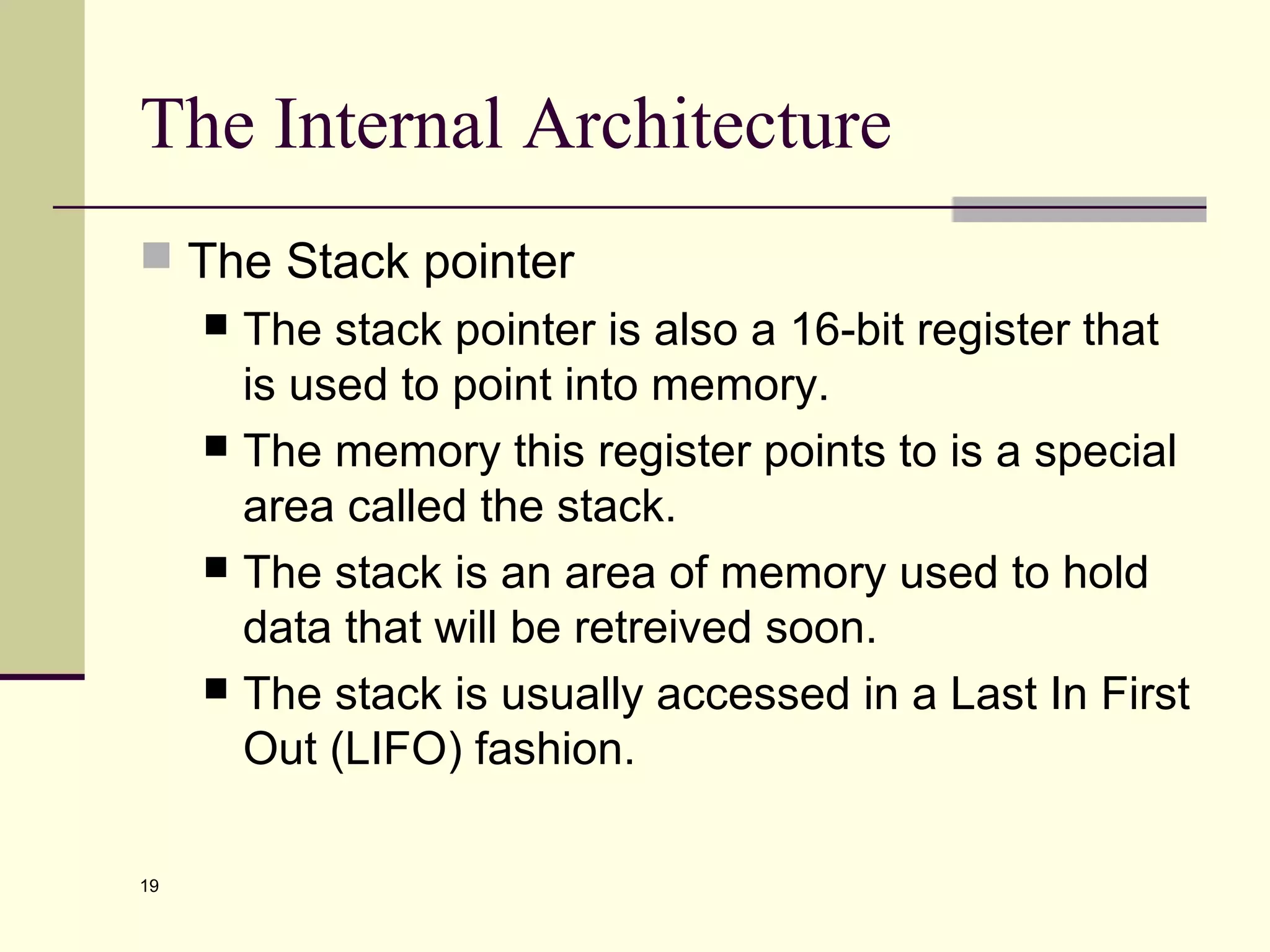 19
The Internal Architecture
 The Stack pointer
 The stack pointer is also a 16-bit register that
is used to point into memory.
 The memory this register points to is a special
area called the stack.
 The stack is an area of memory used to hold
data that will be retreived soon.
 The stack is usually accessed in a Last In First
Out (LIFO) fashion.
 