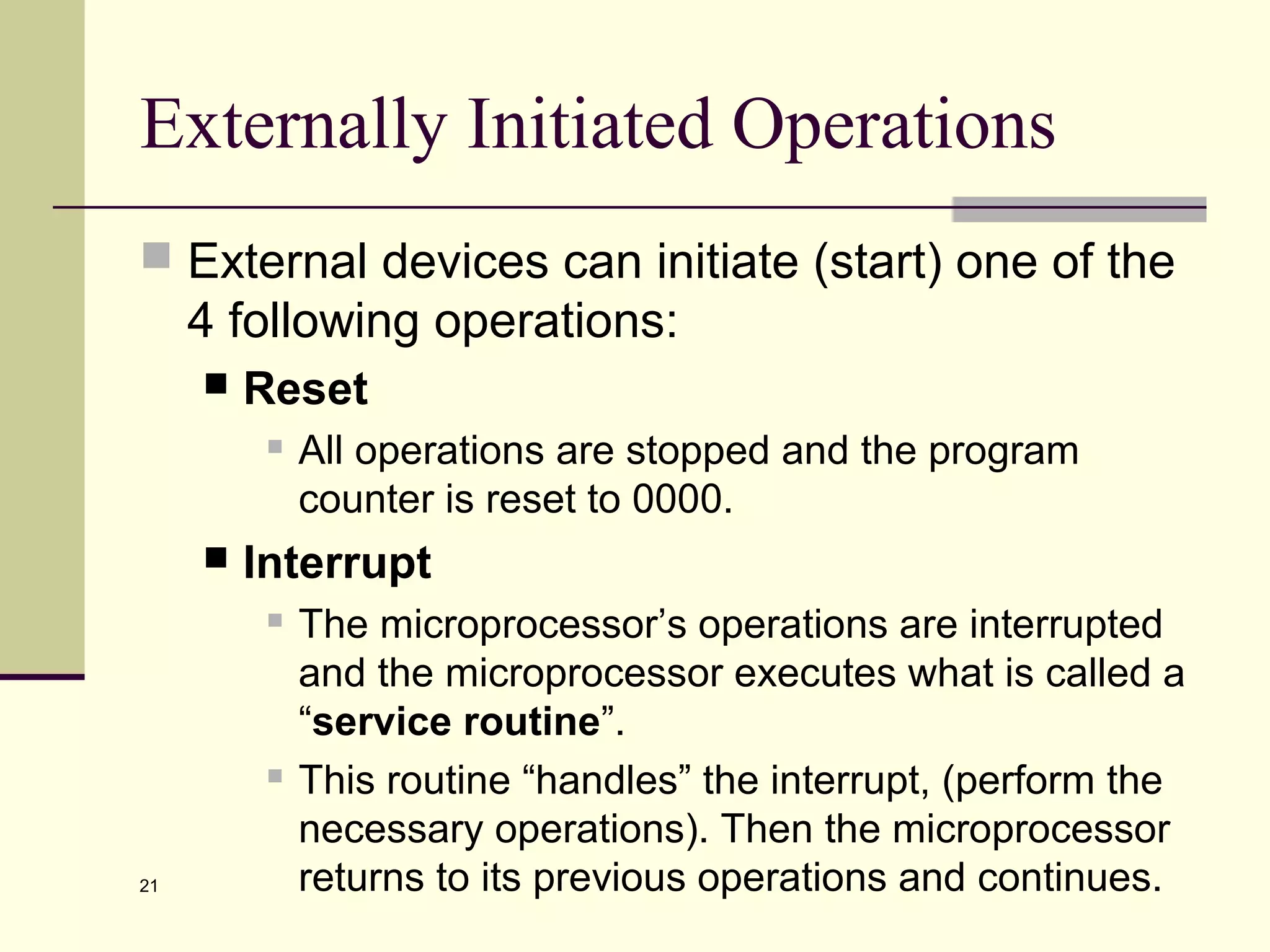 21
Externally Initiated Operations
 External devices can initiate (start) one of the
4 following operations:
 Reset
 All operations are stopped and the program
counter is reset to 0000.
 Interrupt
 The microprocessor’s operations are interrupted
and the microprocessor executes what is called a
“service routine”.
 This routine “handles” the interrupt, (perform the
necessary operations). Then the microprocessor
returns to its previous operations and continues.
 