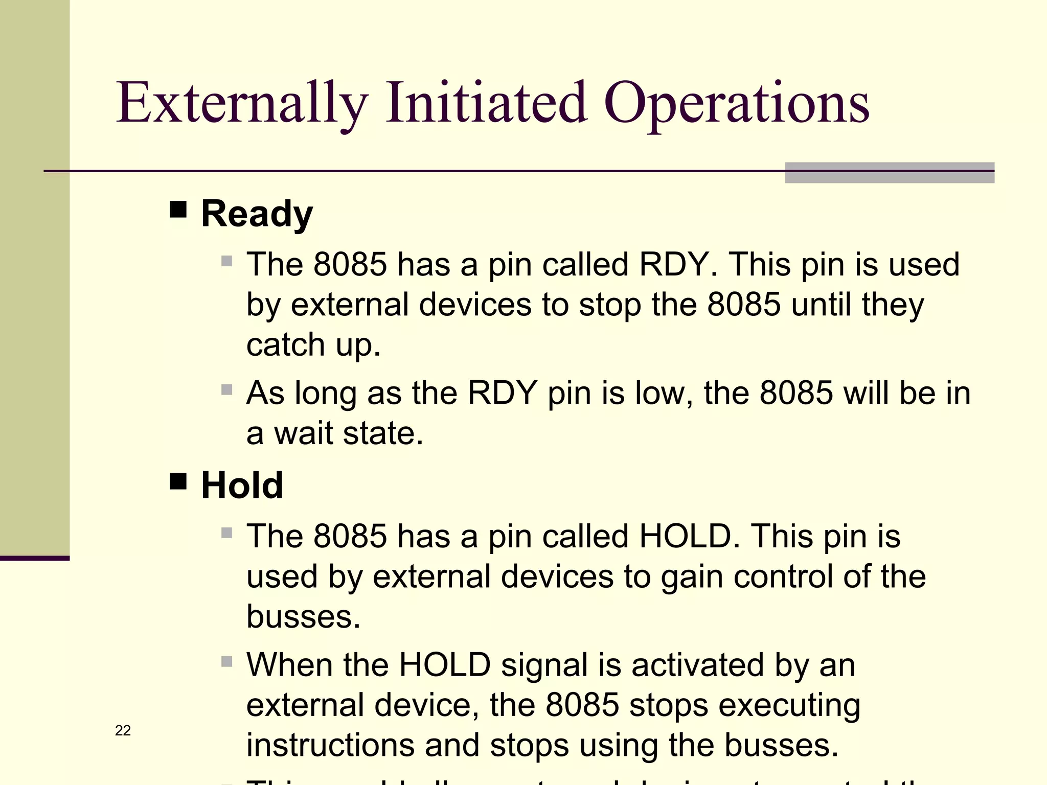 22
Externally Initiated Operations
 Ready
 The 8085 has a pin called RDY. This pin is used
by external devices to stop the 8085 until they
catch up.
 As long as the RDY pin is low, the 8085 will be in
a wait state.
 Hold
 The 8085 has a pin called HOLD. This pin is
used by external devices to gain control of the
busses.
 When the HOLD signal is activated by an
external device, the 8085 stops executing
instructions and stops using the busses.
 
