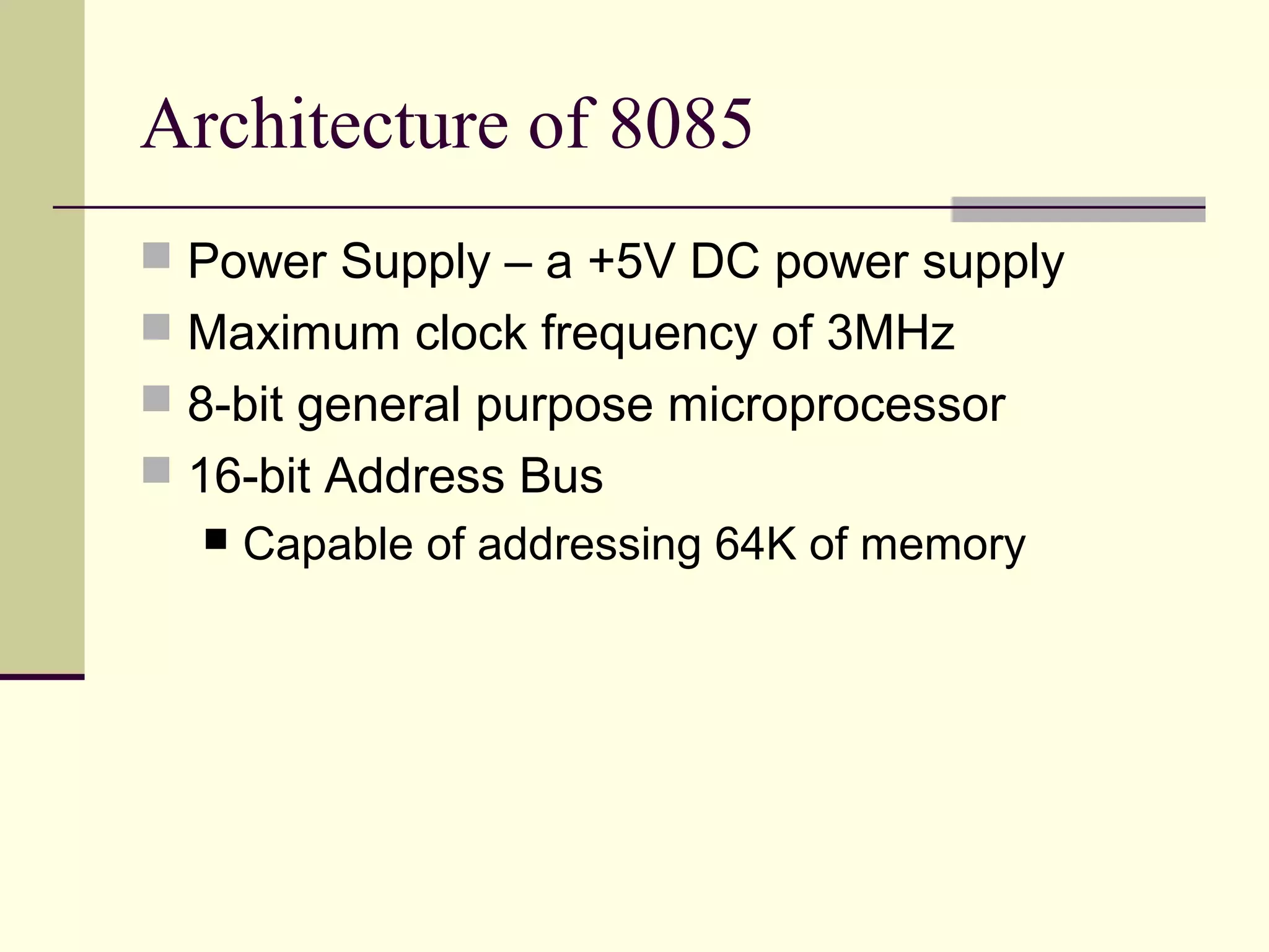 Architecture of 8085
 Power Supply – a +5V DC power supply
 Maximum clock frequency of 3MHz
 8-bit general purpose microprocessor
 16-bit Address Bus
 Capable of addressing 64K of memory
 