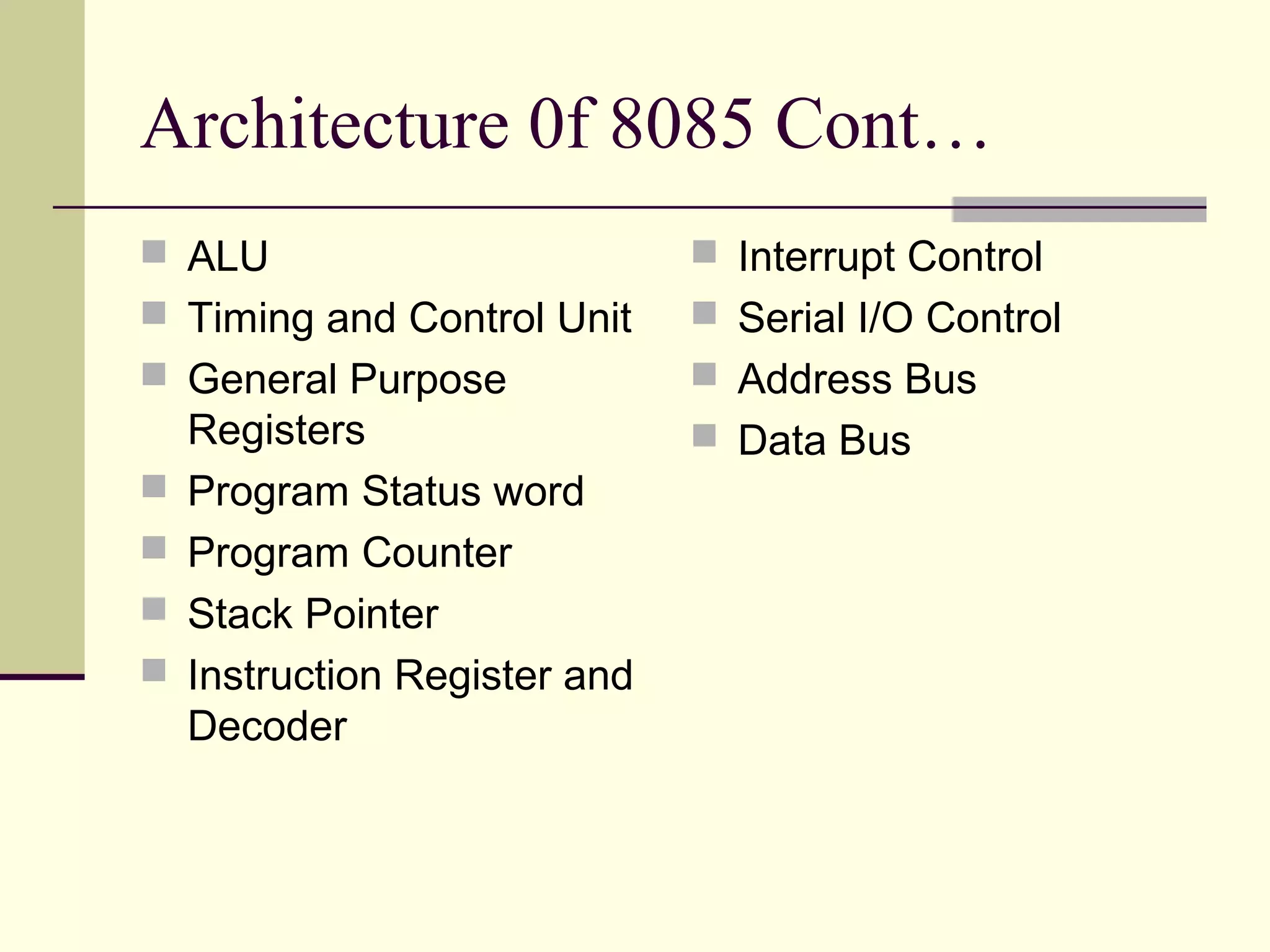 Architecture 0f 8085 Cont…
 ALU
 Timing and Control Unit
 General Purpose
Registers
 Program Status word
 Program Counter
 Stack Pointer
 Instruction Register and
Decoder
 Interrupt Control
 Serial I/O Control
 Address Bus
 Data Bus
 