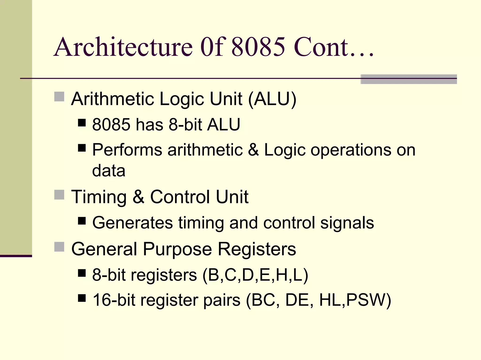 Architecture 0f 8085 Cont…
 Arithmetic Logic Unit (ALU)
 8085 has 8-bit ALU
 Performs arithmetic & Logic operations on
data
 Timing & Control Unit
 Generates timing and control signals
 General Purpose Registers
 8-bit registers (B,C,D,E,H,L)
 16-bit register pairs (BC, DE, HL,PSW)
 