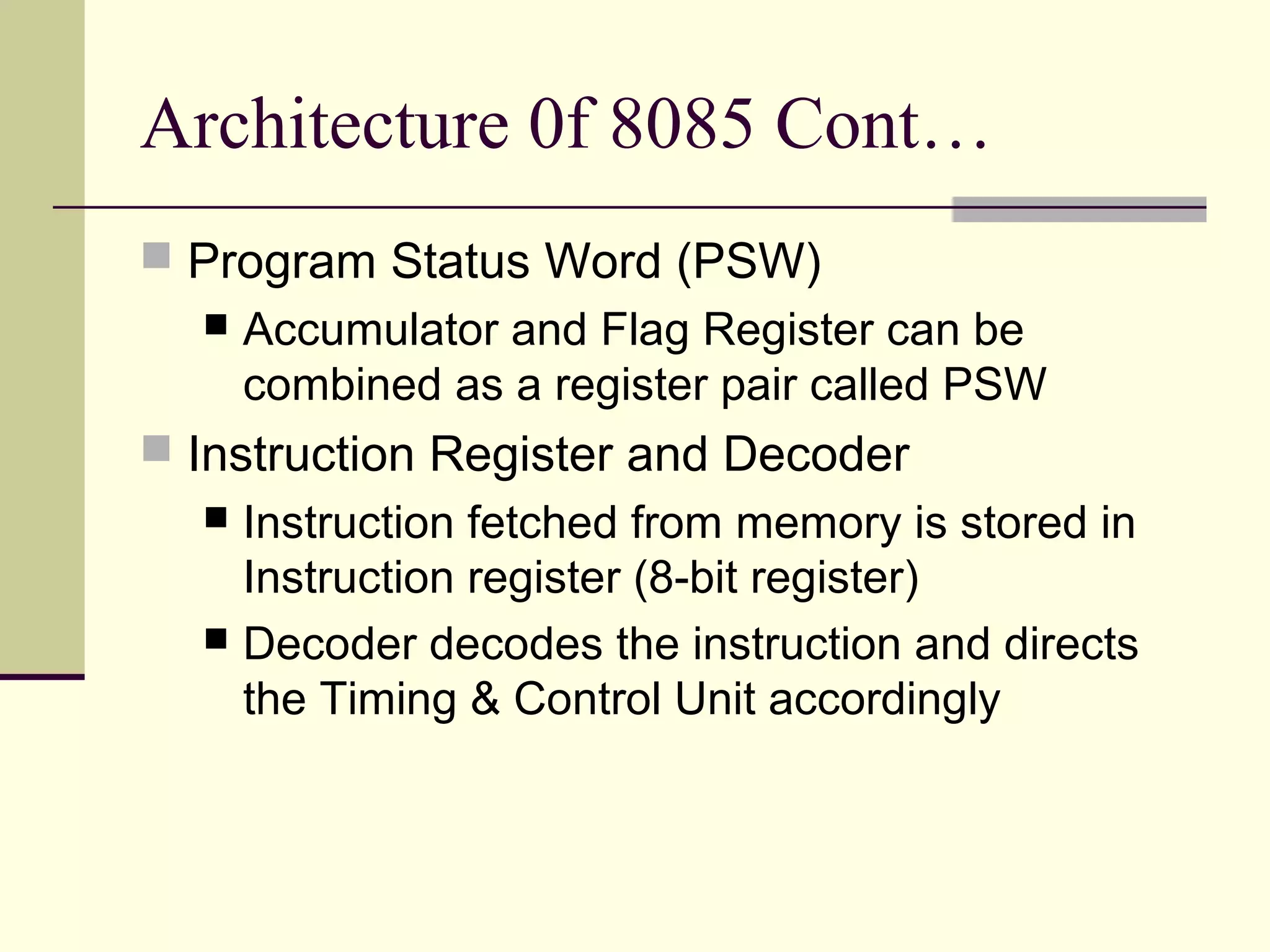 Architecture 0f 8085 Cont…
 Program Status Word (PSW)
 Accumulator and Flag Register can be
combined as a register pair called PSW
 Instruction Register and Decoder
 Instruction fetched from memory is stored in
Instruction register (8-bit register)
 Decoder decodes the instruction and directs
the Timing & Control Unit accordingly
 