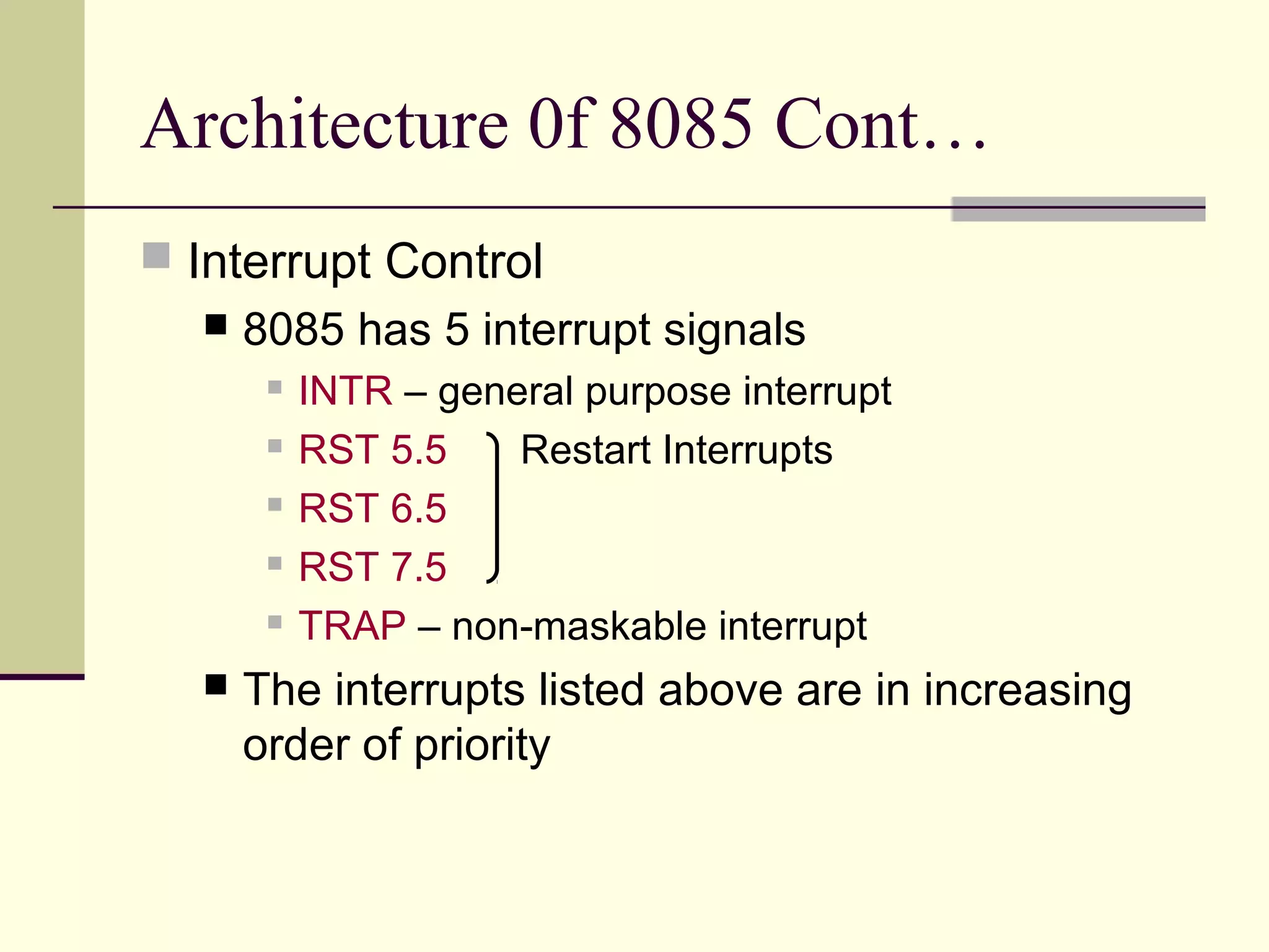 Architecture 0f 8085 Cont…
 Interrupt Control
 8085 has 5 interrupt signals
 INTR – general purpose interrupt
 RST 5.5 Restart Interrupts
 RST 6.5
 RST 7.5
 TRAP – non-maskable interrupt
 The interrupts listed above are in increasing
order of priority
 