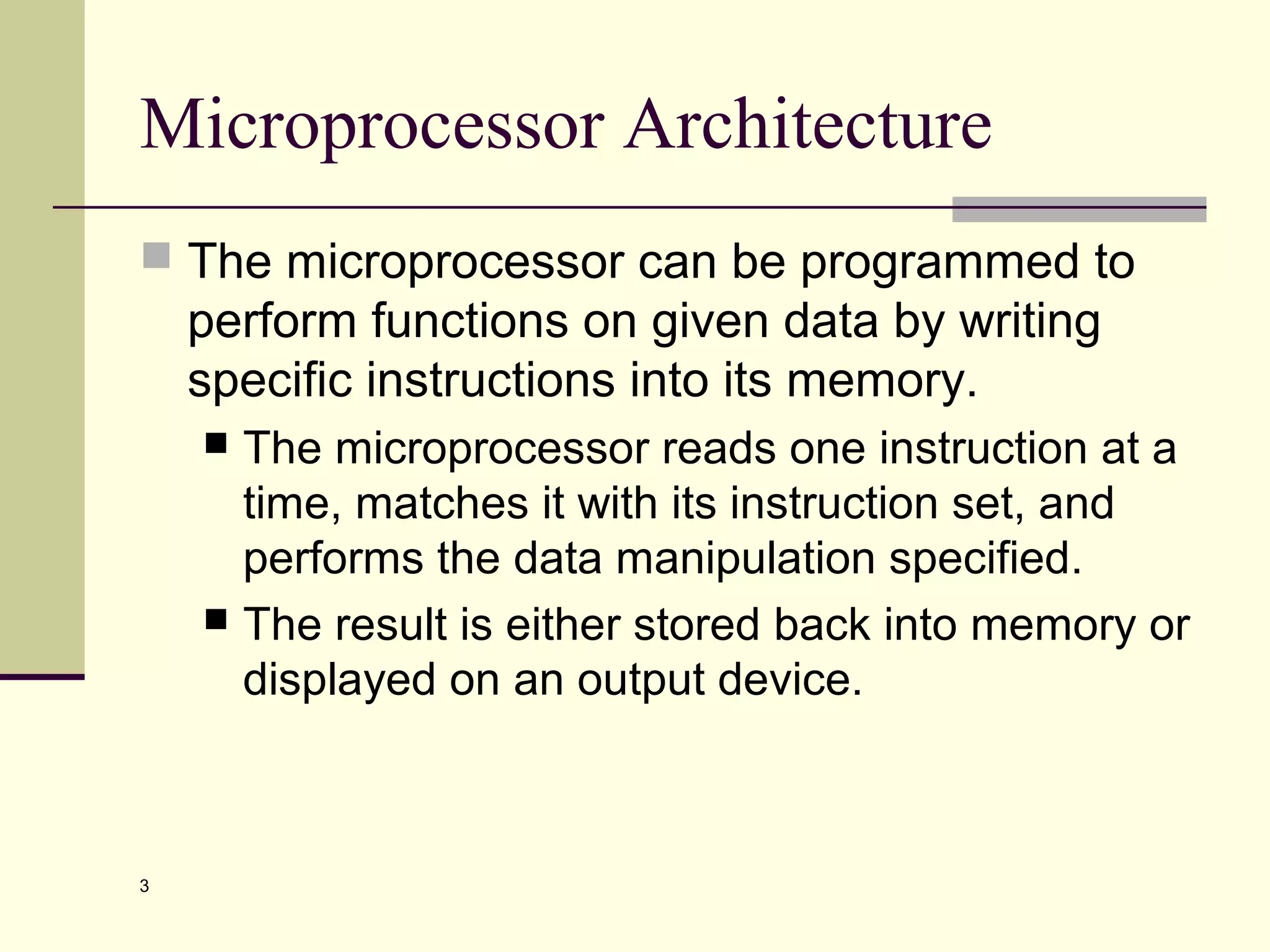 3
Microprocessor Architecture
 The microprocessor can be programmed to
perform functions on given data by writing
specific instructions into its memory.
 The microprocessor reads one instruction at a
time, matches it with its instruction set, and
performs the data manipulation specified.
 The result is either stored back into memory or
displayed on an output device.
 