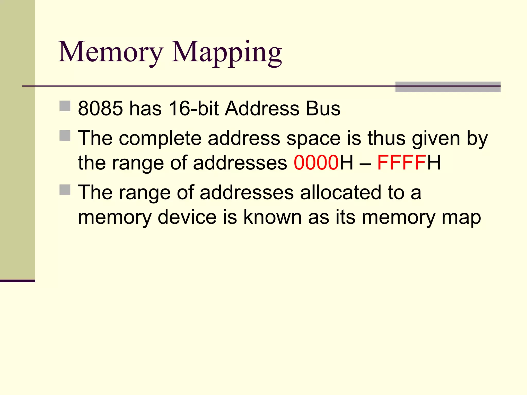 Memory Mapping
 8085 has 16-bit Address Bus
 The complete address space is thus given by
the range of addresses 0000H – FFFFH
 The range of addresses allocated to a
memory device is known as its memory map
 