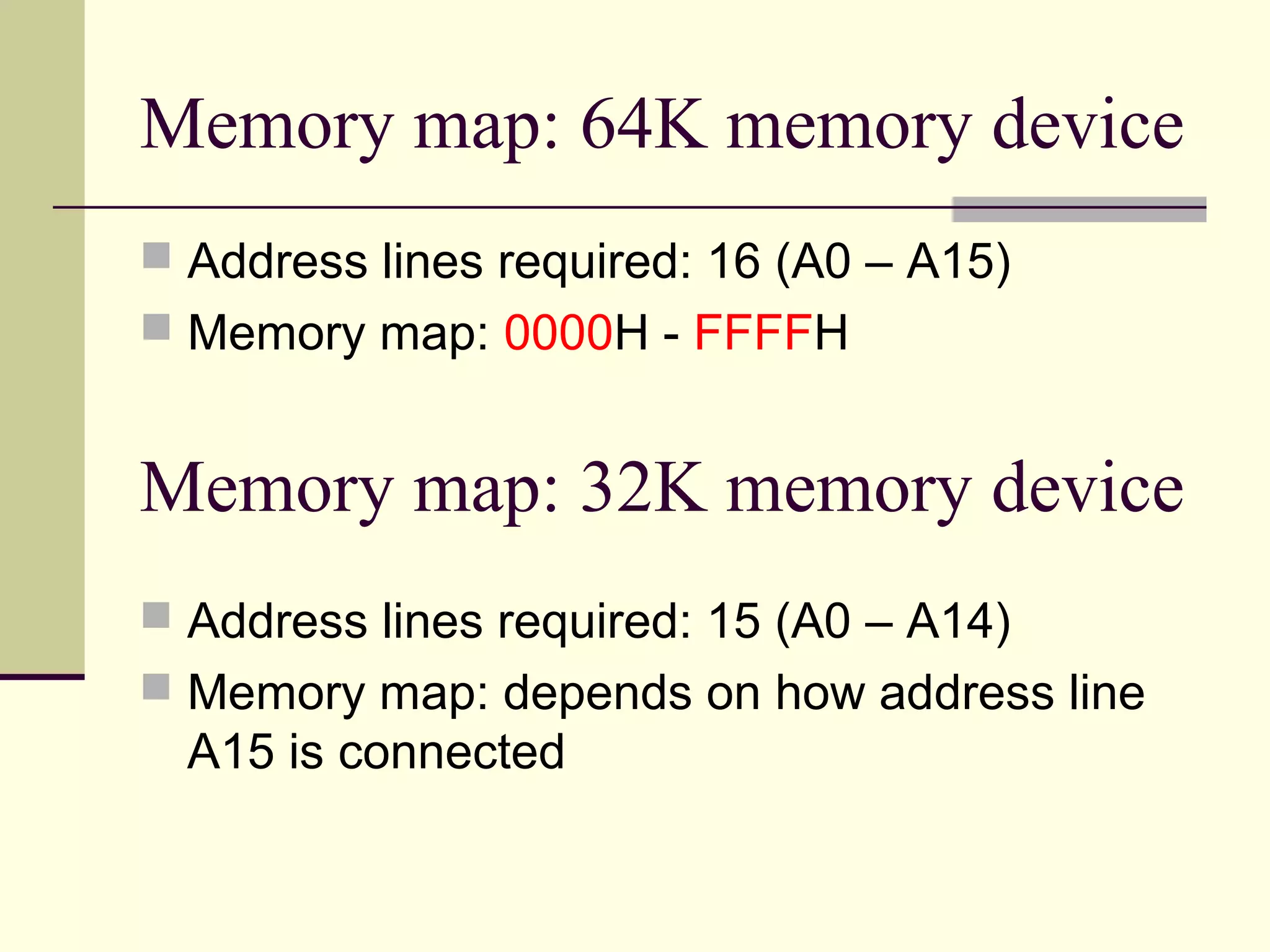 Memory map: 64K memory device
 Address lines required: 16 (A0 – A15)
 Memory map: 0000H - FFFFH
Memory map: 32K memory device
 Address lines required: 15 (A0 – A14)
 Memory map: depends on how address line
A15 is connected
 