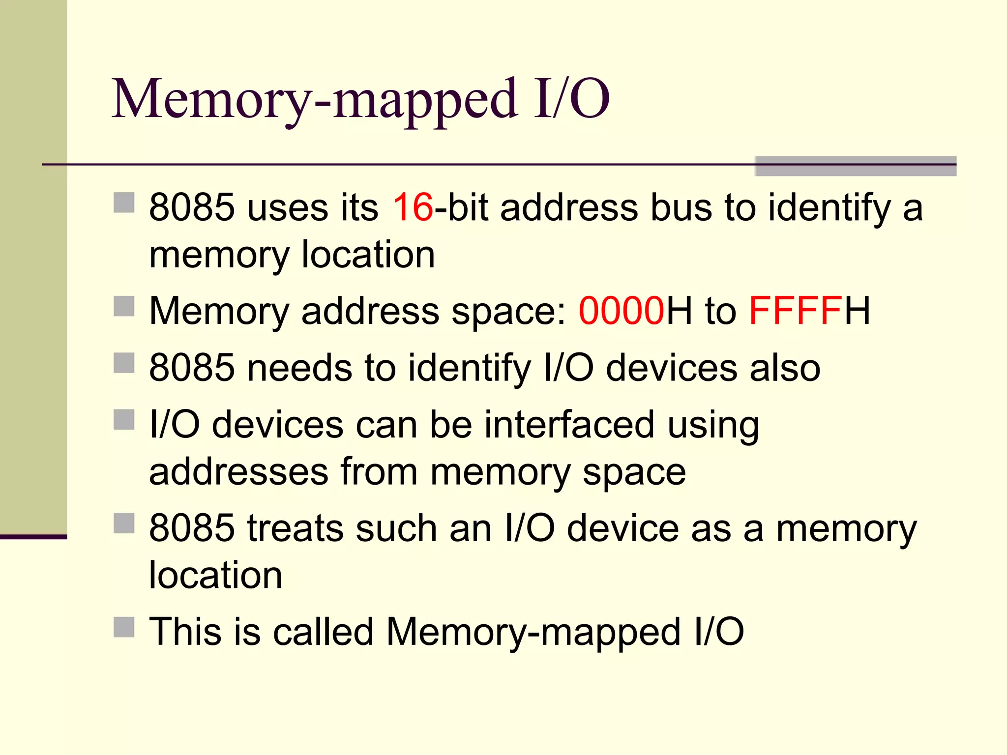 Memory-mapped I/O
 8085 uses its 16-bit address bus to identify a
memory location
 Memory address space: 0000H to FFFFH
 8085 needs to identify I/O devices also
 I/O devices can be interfaced using
addresses from memory space
 8085 treats such an I/O device as a memory
location
 This is called Memory-mapped I/O
 