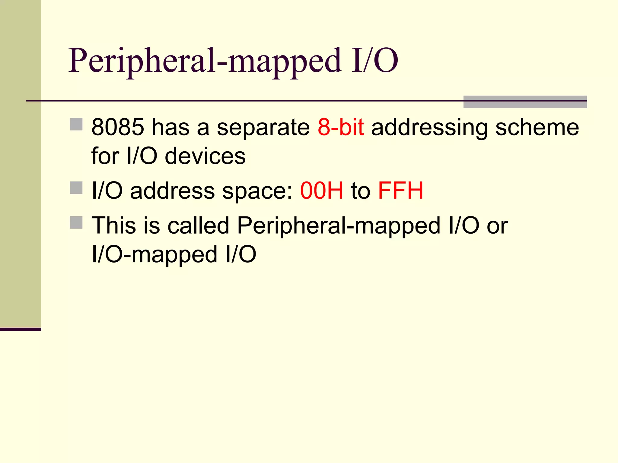 Peripheral-mapped I/O
 8085 has a separate 8-bit addressing scheme
for I/O devices
 I/O address space: 00H to FFH
 This is called Peripheral-mapped I/O or
I/O-mapped I/O
 
