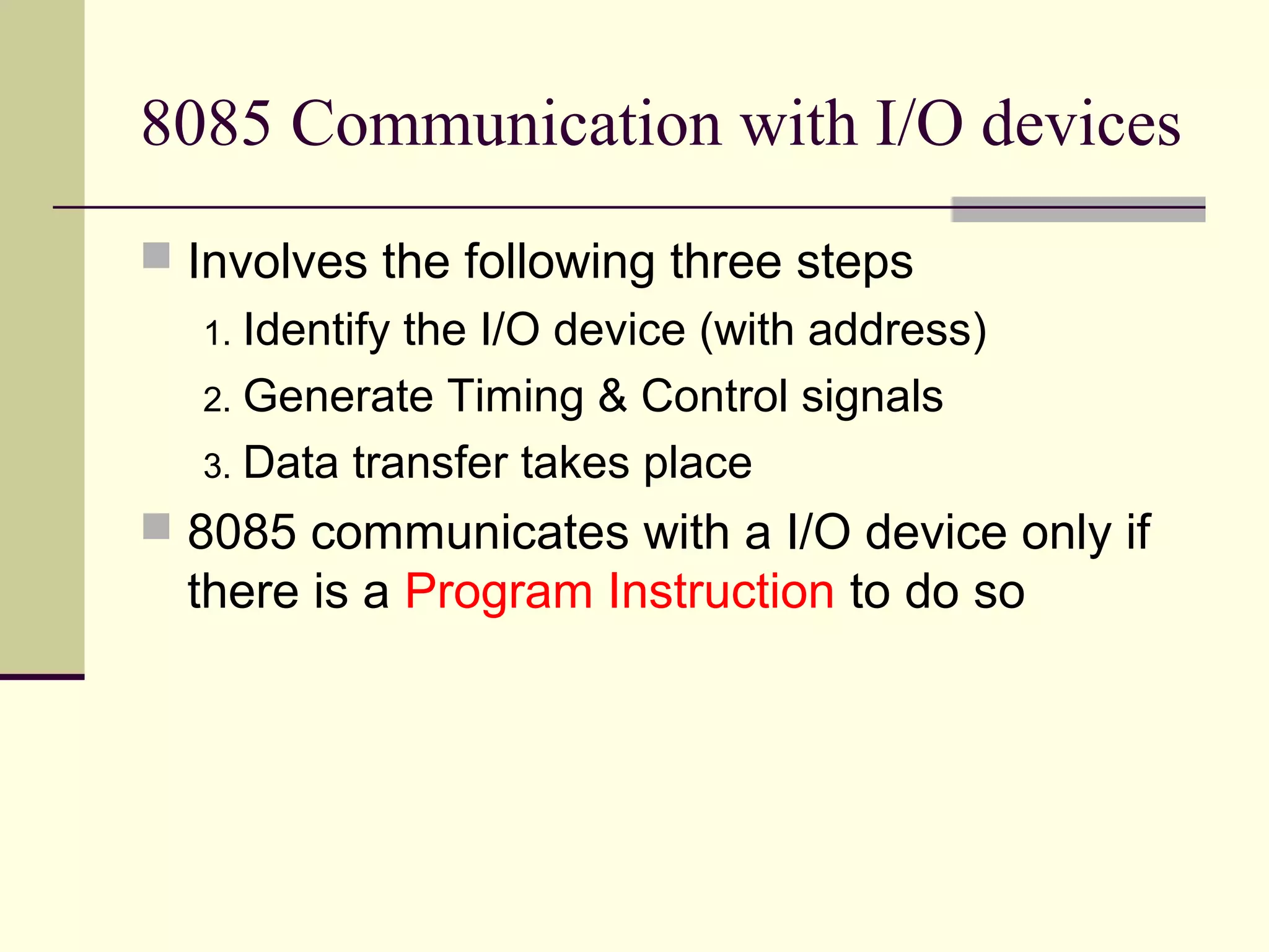8085 Communication with I/O devices
 Involves the following three steps
1. Identify the I/O device (with address)
2. Generate Timing & Control signals
3. Data transfer takes place
 8085 communicates with a I/O device only if
there is a Program Instruction to do so
 