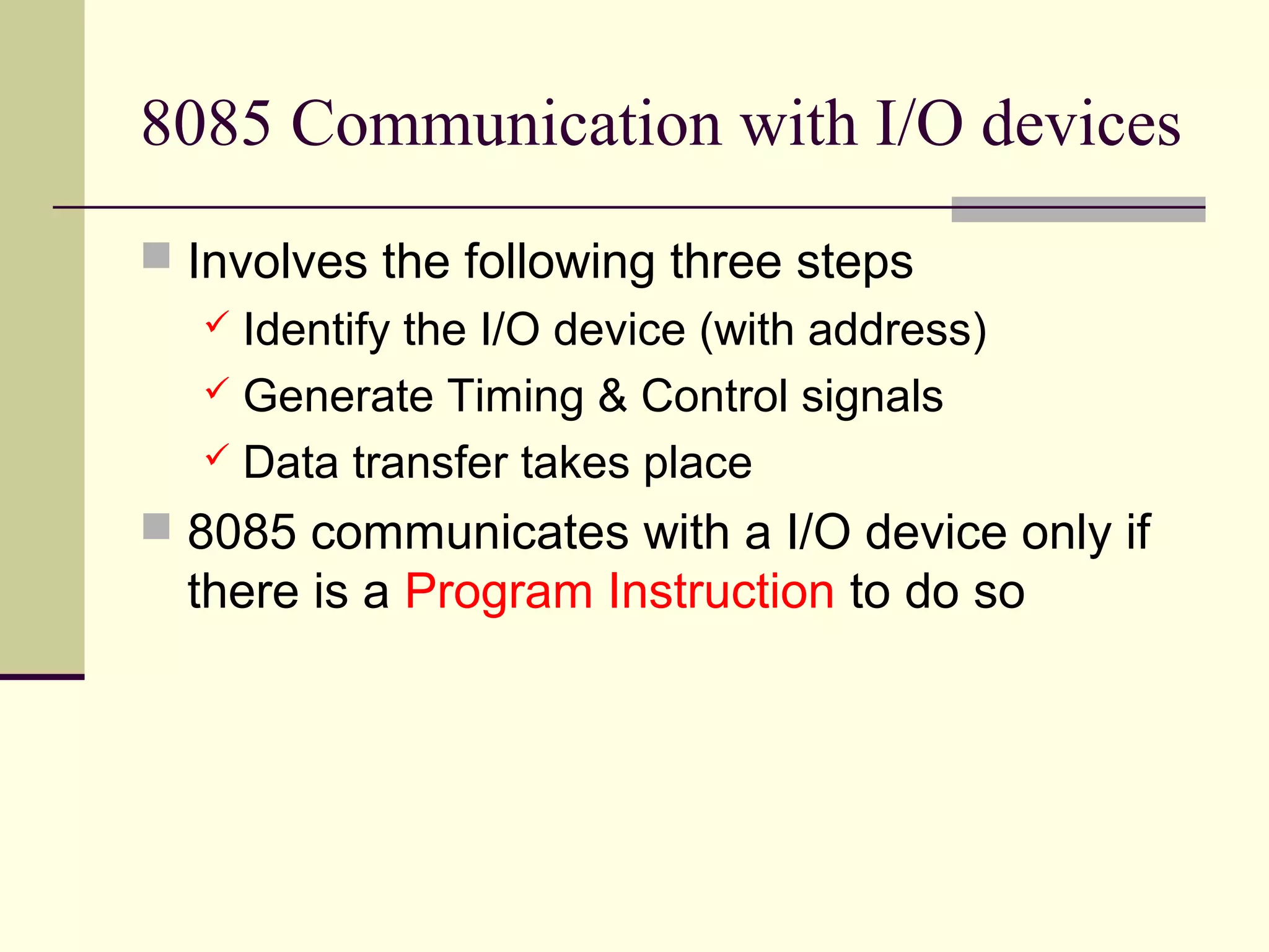 8085 Communication with I/O devices
 Involves the following three steps
 Identify the I/O device (with address)
 Generate Timing & Control signals
 Data transfer takes place
 8085 communicates with a I/O device only if
there is a Program Instruction to do so
 