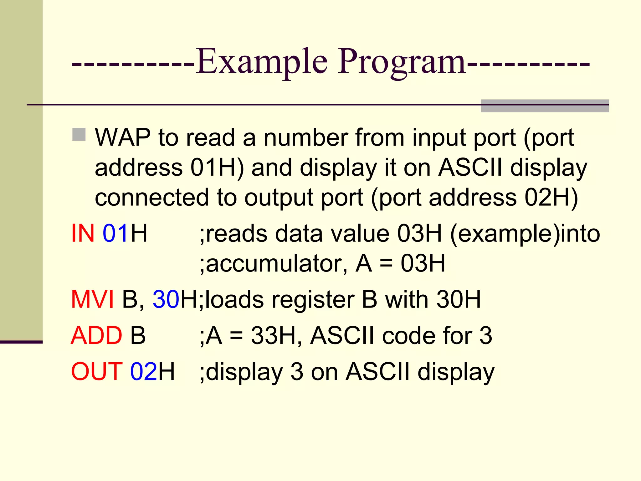 ----------Example Program----------
 WAP to read a number from input port (port
address 01H) and display it on ASCII display
connected to output port (port address 02H)
IN 01H ;reads data value 03H (example)into
;accumulator, A = 03H
MVI B, 30H;loads register B with 30H
ADD B ;A = 33H, ASCII code for 3
OUT 02H ;display 3 on ASCII display
 