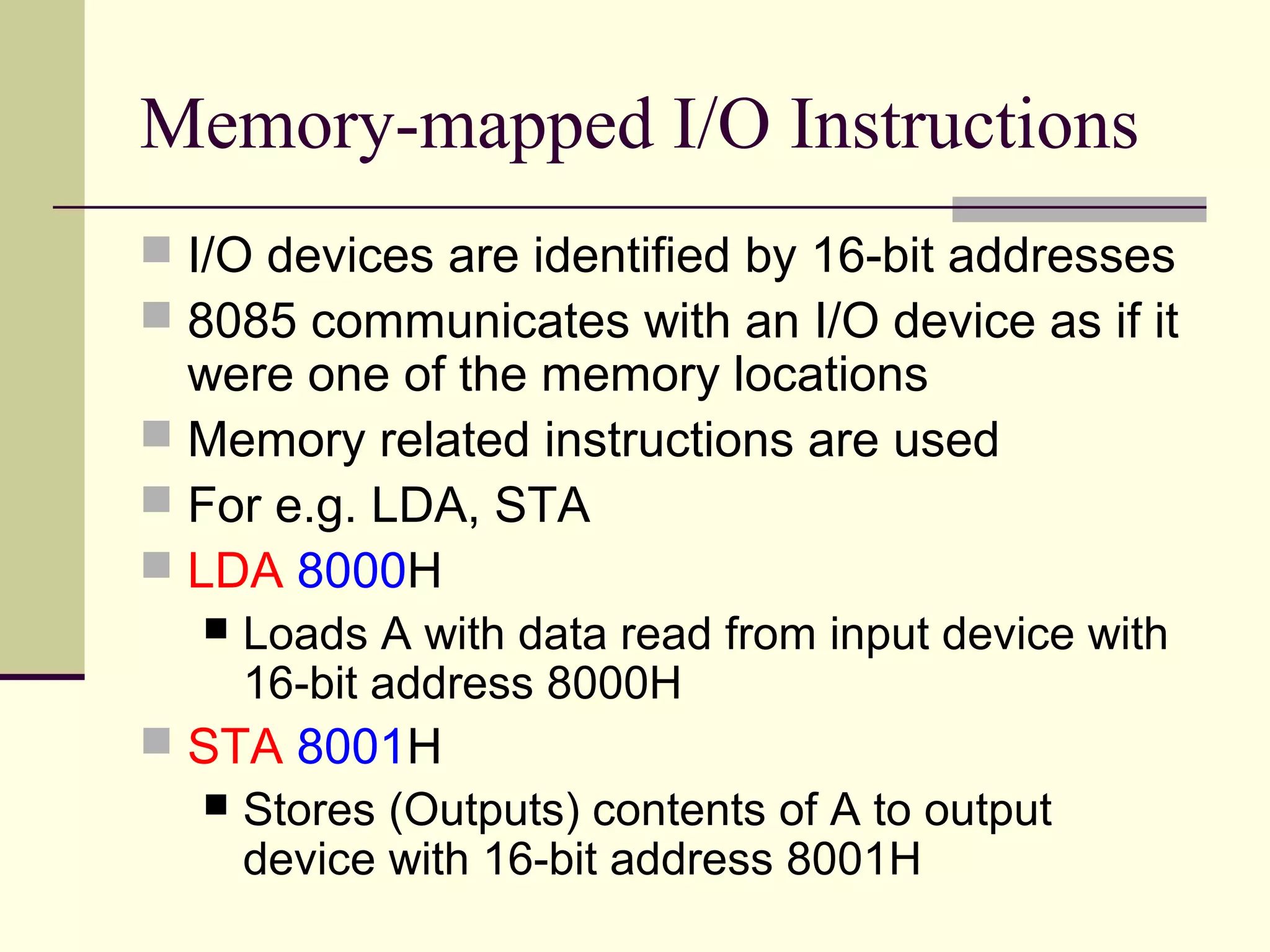 Memory-mapped I/O Instructions
 I/O devices are identified by 16-bit addresses
 8085 communicates with an I/O device as if it
were one of the memory locations
 Memory related instructions are used
 For e.g. LDA, STA
 LDA 8000H
 Loads A with data read from input device with
16-bit address 8000H
 STA 8001H
 Stores (Outputs) contents of A to output
device with 16-bit address 8001H
 