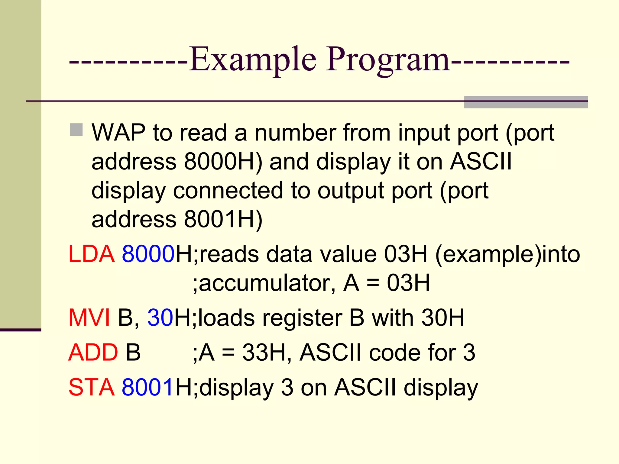 ----------Example Program----------
 WAP to read a number from input port (port
address 8000H) and display it on ASCII
display connected to output port (port
address 8001H)
LDA 8000H;reads data value 03H (example)into
;accumulator, A = 03H
MVI B, 30H;loads register B with 30H
ADD B ;A = 33H, ASCII code for 3
STA 8001H;display 3 on ASCII display
 
