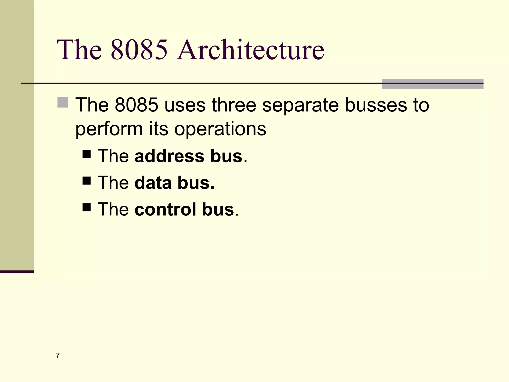 7
The 8085 Architecture
 The 8085 uses three separate busses to
perform its operations
 The address bus.
 The data bus.
 The control bus.
 