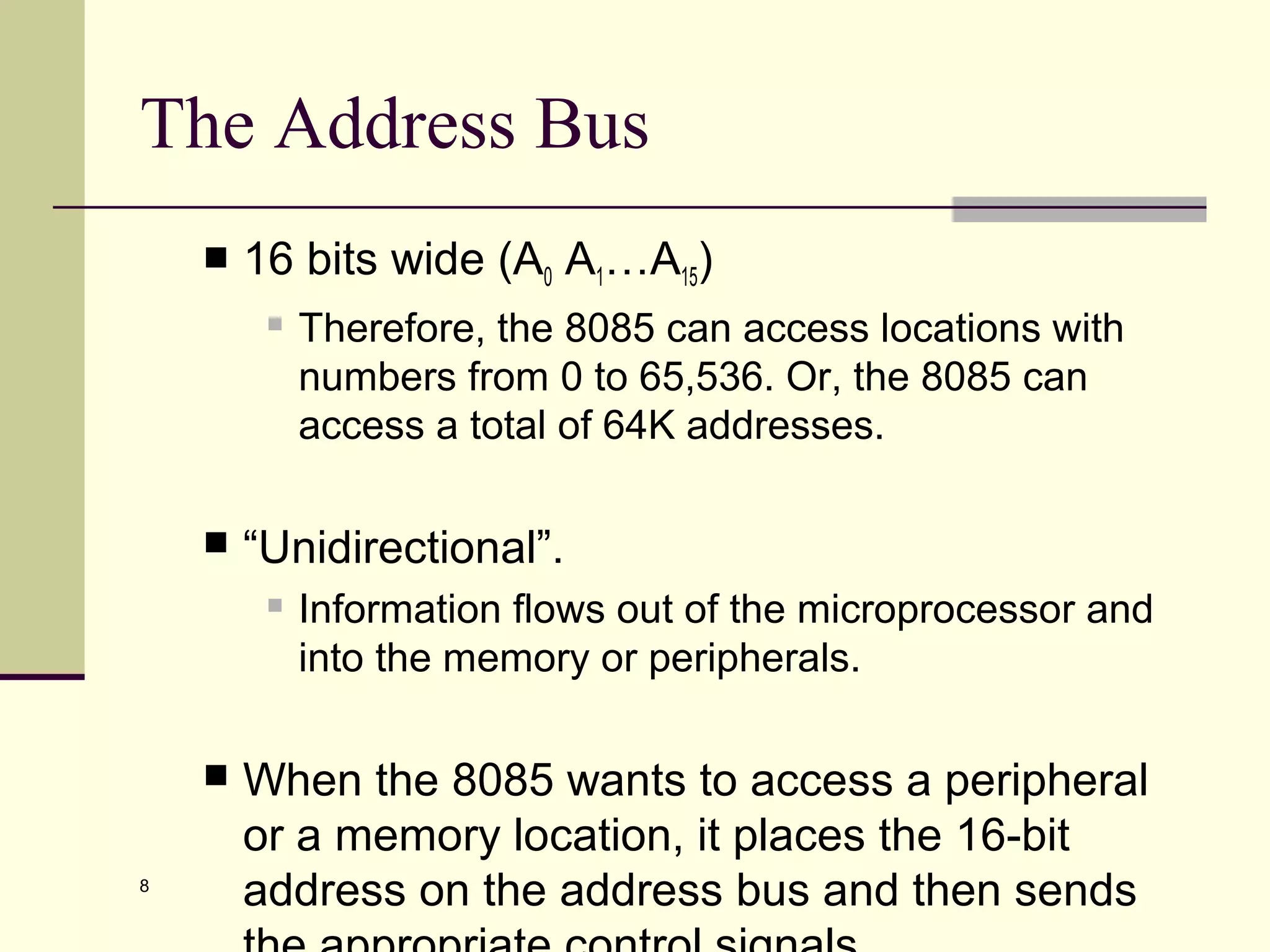 8
The Address Bus
 16 bits wide (A0 A1…A15)
 Therefore, the 8085 can access locations with
numbers from 0 to 65,536. Or, the 8085 can
access a total of 64K addresses.
 “Unidirectional”.
 Information flows out of the microprocessor and
into the memory or peripherals.
 When the 8085 wants to access a peripheral
or a memory location, it places the 16-bit
address on the address bus and then sends
 