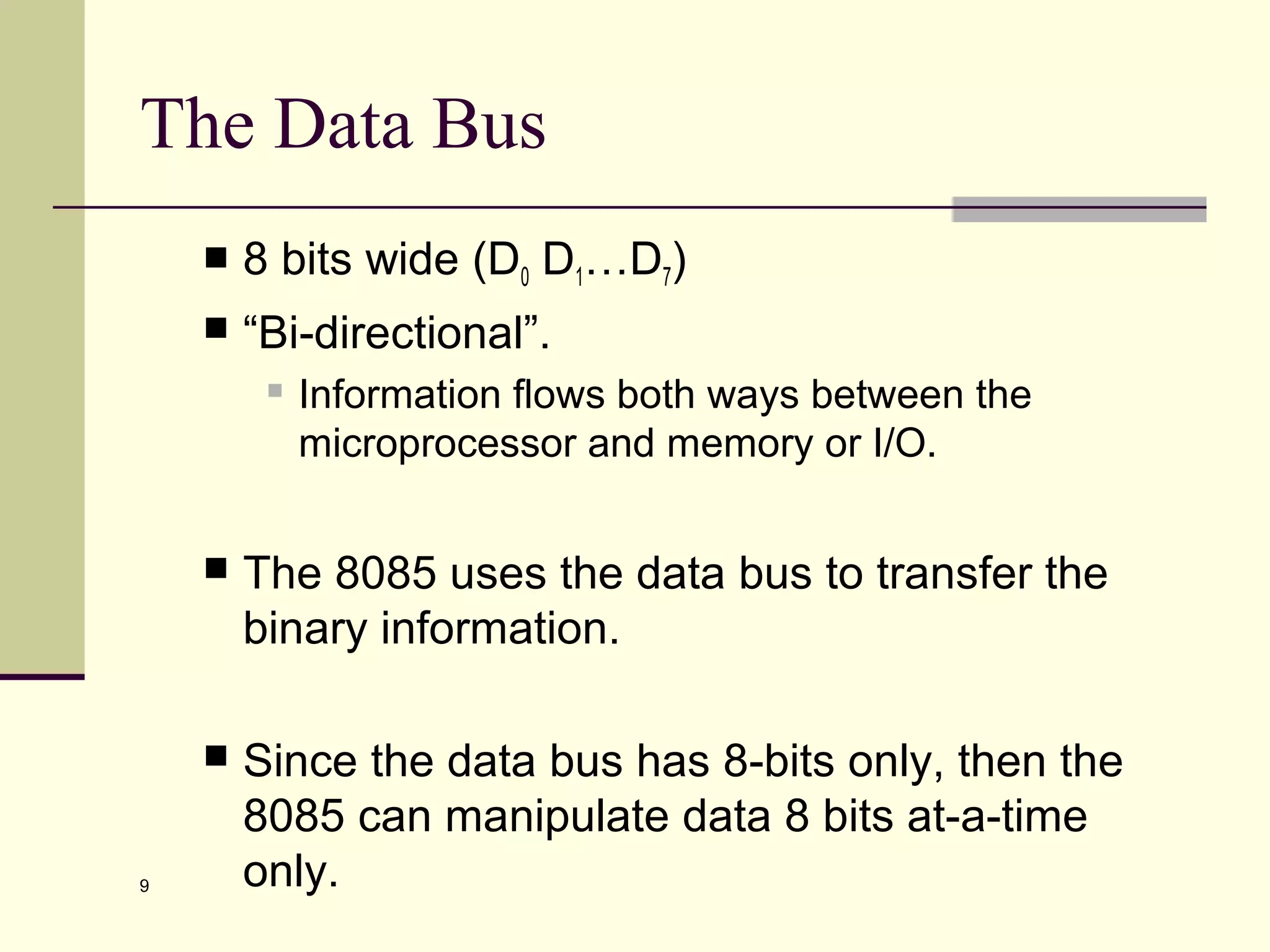 9
The Data Bus
 8 bits wide (D0 D1…D7)
 “Bi-directional”.
 Information flows both ways between the
microprocessor and memory or I/O.
 The 8085 uses the data bus to transfer the
binary information.
 Since the data bus has 8-bits only, then the
8085 can manipulate data 8 bits at-a-time
only.
 