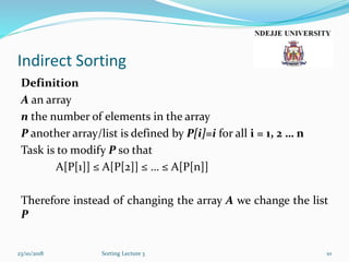 Indirect Sorting
Definition
A an array
n the number of elements in the array
P another array/list is defined by P[i]=i for all i = 1, 2 … n
Task is to modify P so that
A[P[1]] ≤ A[P[2]] ≤ … ≤ A[P[n]]
Therefore instead of changing the array A we change the list
P
23/10/2018 Sorting Lecture 3 10
 