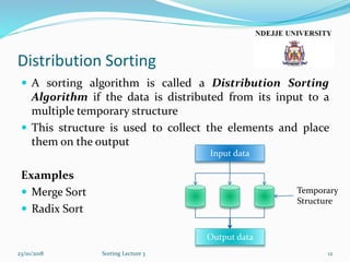 Distribution Sorting
 A sorting algorithm is called a Distribution Sorting
Algorithm if the data is distributed from its input to a
multiple temporary structure
 This structure is used to collect the elements and place
them on the output
Examples
 Merge Sort
 Radix Sort
23/10/2018 Sorting Lecture 3 12
Input data
Output data
Temporary
Structure
 